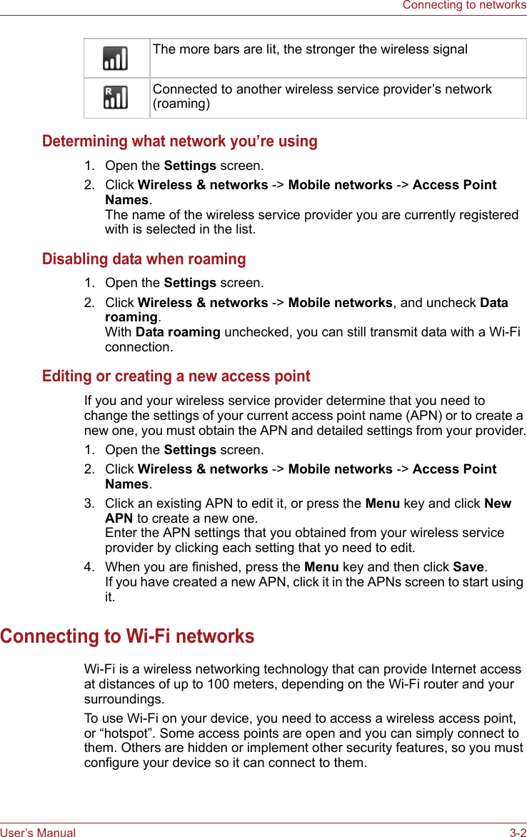 User’s Manual 3-2Connecting to networksDetermining what network you’re using1. Open the Settings screen.2. Click Wireless &amp; networks -&gt; Mobile networks -&gt; Access Point Names. The name of the wireless service provider you are currently registered with is selected in the list.Disabling data when roaming1. Open the Settings screen. 2. Click Wireless &amp; networks -&gt; Mobile networks, and uncheck Data roaming. With Data roaming unchecked, you can still transmit data with a Wi-Fi connection.Editing or creating a new access pointIf you and your wireless service provider determine that you need to change the settings of your current access point name (APN) or to create a new one, you must obtain the APN and detailed settings from your provider.1. Open the Settings screen.2. Click Wireless &amp; networks -&gt; Mobile networks -&gt; Access Point Names.3. Click an existing APN to edit it, or press the Menu key and click New APN to create a new one.Enter the APN settings that you obtained from your wireless service provider by clicking each setting that yo need to edit.4. When you are finished, press the Menu key and then click Save.If you have created a new APN, click it in the APNs screen to start using it.Connecting to Wi-Fi networksWi-Fi is a wireless networking technology that can provide Internet access at distances of up to 100 meters, depending on the Wi-Fi router and your surroundings.To use Wi-Fi on your device, you need to access a wireless access point, or “hotspot”. Some access points are open and you can simply connect to them. Others are hidden or implement other security features, so you must configure your device so it can connect to them.The more bars are lit, the stronger the wireless signalConnected to another wireless service provider’s network (roaming)