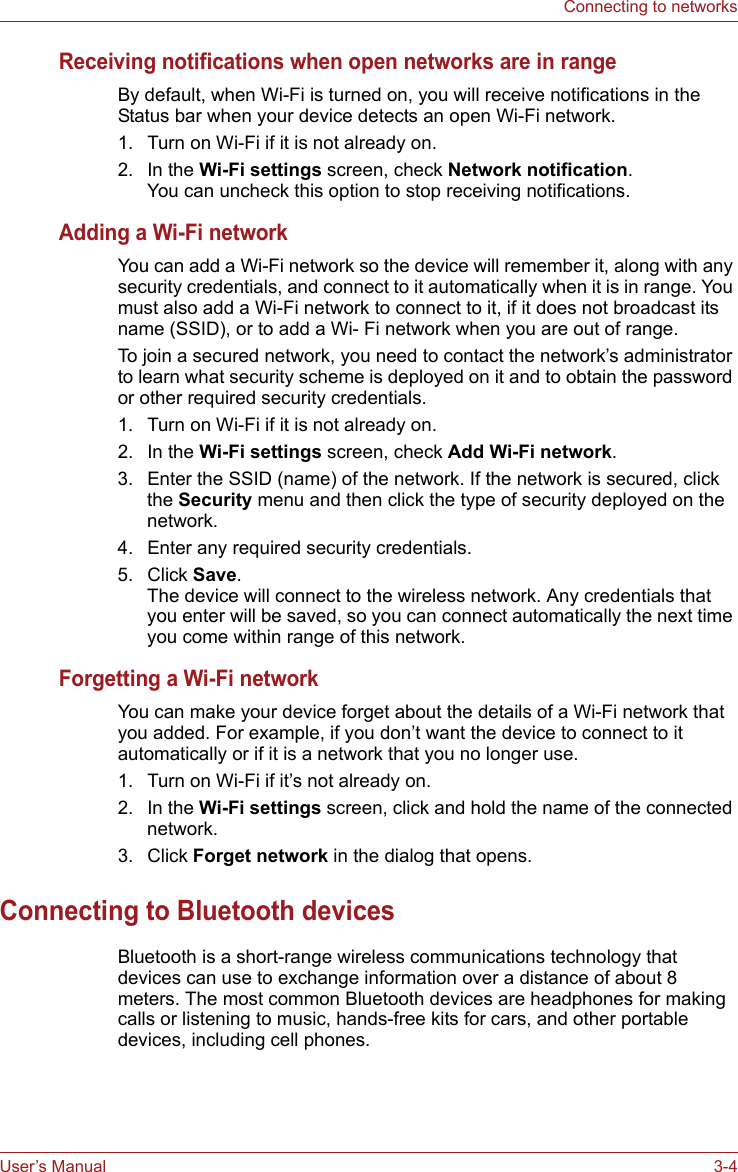 User’s Manual 3-4Connecting to networksReceiving notifications when open networks are in rangeBy default, when Wi-Fi is turned on, you will receive notifications in the Status bar when your device detects an open Wi-Fi network.1. Turn on Wi-Fi if it is not already on.2. In the Wi-Fi settings screen, check Network notification.You can uncheck this option to stop receiving notifications.Adding a Wi-Fi networkYou can add a Wi-Fi network so the device will remember it, along with any security credentials, and connect to it automatically when it is in range. You must also add a Wi-Fi network to connect to it, if it does not broadcast its name (SSID), or to add a Wi- Fi network when you are out of range.To join a secured network, you need to contact the network’s administrator to learn what security scheme is deployed on it and to obtain the password or other required security credentials.1. Turn on Wi-Fi if it is not already on.2. In the Wi-Fi settings screen, check Add Wi-Fi network.3. Enter the SSID (name) of the network. If the network is secured, click the Security menu and then click the type of security deployed on the network.4. Enter any required security credentials.5. Click Save.The device will connect to the wireless network. Any credentials that you enter will be saved, so you can connect automatically the next time you come within range of this network.Forgetting a Wi-Fi networkYou can make your device forget about the details of a Wi-Fi network that you added. For example, if you don’t want the device to connect to it automatically or if it is a network that you no longer use.1. Turn on Wi-Fi if it’s not already on.2. In the Wi-Fi settings screen, click and hold the name of the connected network.3. Click Forget network in the dialog that opens.Connecting to Bluetooth devicesBluetooth is a short-range wireless communications technology that devices can use to exchange information over a distance of about 8 meters. The most common Bluetooth devices are headphones for making calls or listening to music, hands-free kits for cars, and other portable devices, including cell phones.