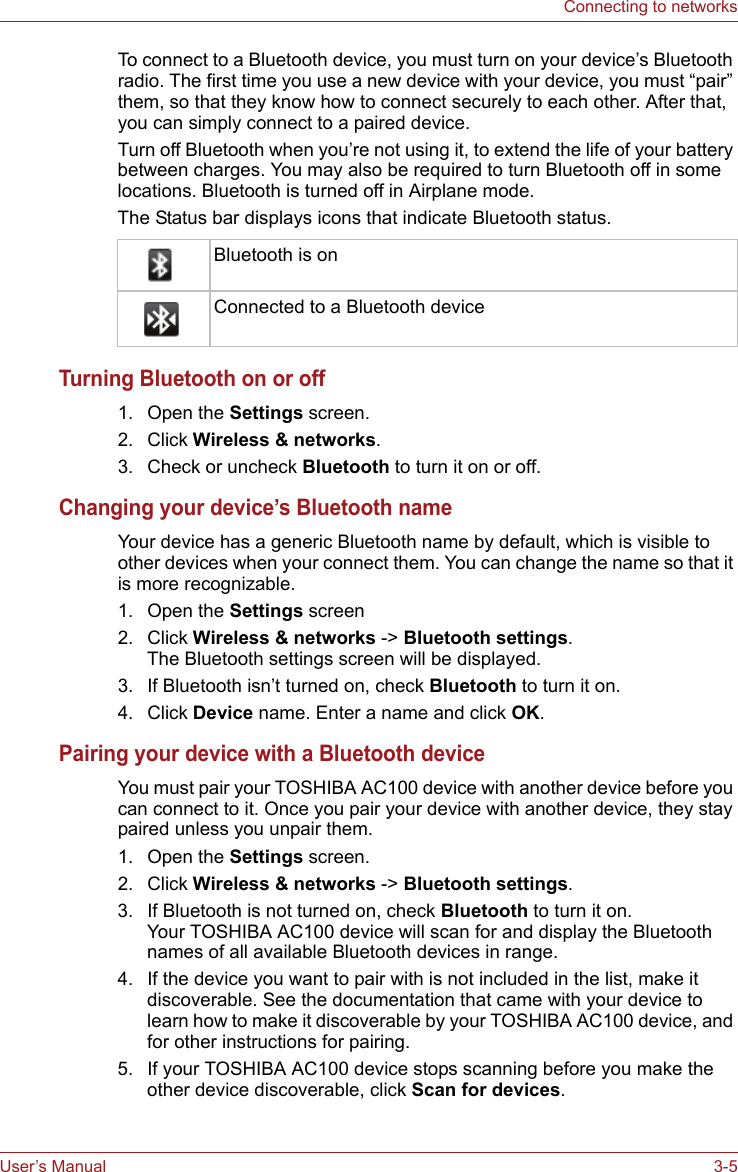 User’s Manual 3-5Connecting to networksTo connect to a Bluetooth device, you must turn on your device’s Bluetooth radio. The first time you use a new device with your device, you must “pair” them, so that they know how to connect securely to each other. After that, you can simply connect to a paired device.Turn off Bluetooth when you’re not using it, to extend the life of your battery between charges. You may also be required to turn Bluetooth off in some locations. Bluetooth is turned off in Airplane mode.The Status bar displays icons that indicate Bluetooth status.Turning Bluetooth on or off1. Open the Settings screen. 2. Click Wireless &amp; networks.3. Check or uncheck Bluetooth to turn it on or off.Changing your device’s Bluetooth nameYour device has a generic Bluetooth name by default, which is visible to other devices when your connect them. You can change the name so that it is more recognizable.1. Open the Settings screen 2. Click Wireless &amp; networks -&gt; Bluetooth settings.The Bluetooth settings screen will be displayed.3. If Bluetooth isn’t turned on, check Bluetooth to turn it on.4. Click Device name. Enter a name and click OK.Pairing your device with a Bluetooth deviceYou must pair your TOSHIBA AC100 device with another device before you can connect to it. Once you pair your device with another device, they stay paired unless you unpair them.1. Open the Settings screen. 2. Click Wireless &amp; networks -&gt; Bluetooth settings.3. If Bluetooth is not turned on, check Bluetooth to turn it on. Your TOSHIBA AC100 device will scan for and display the Bluetooth names of all available Bluetooth devices in range.4. If the device you want to pair with is not included in the list, make it discoverable. See the documentation that came with your device to learn how to make it discoverable by your TOSHIBA AC100 device, and for other instructions for pairing.5. If your TOSHIBA AC100 device stops scanning before you make the other device discoverable, click Scan for devices.Bluetooth is onConnected to a Bluetooth device