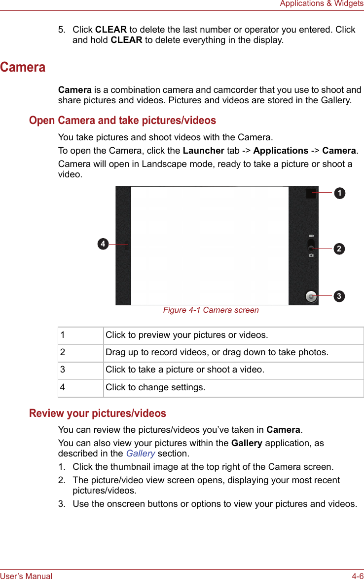User’s Manual 4-6Applications &amp; Widgets5. Click CLEAR to delete the last number or operator you entered. Click and hold CLEAR to delete everything in the display.CameraCamera is a combination camera and camcorder that you use to shoot and share pictures and videos. Pictures and videos are stored in the Gallery.Open Camera and take pictures/videosYou take pictures and shoot videos with the Camera.To open the Camera, click the Launcher tab -&gt; Applications -&gt; Camera. Camera will open in Landscape mode, ready to take a picture or shoot a video.Figure 4-1 Camera screenReview your pictures/videosYou can review the pictures/videos you’ve taken in Camera.You can also view your pictures within the Gallery application, as described in the Gallery section.1. Click the thumbnail image at the top right of the Camera screen.2. The picture/video view screen opens, displaying your most recent pictures/videos. 3. Use the onscreen buttons or options to view your pictures and videos.1 Click to preview your pictures or videos.2 Drag up to record videos, or drag down to take photos.3 Click to take a picture or shoot a video.4 Click to change settings.1234