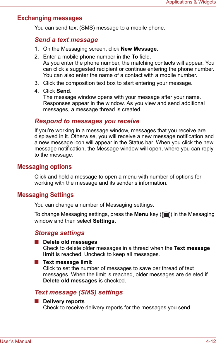 User’s Manual 4-12Applications &amp; WidgetsExchanging messagesYou can send text (SMS) message to a mobile phone. Send a text message1. On the Messaging screen, click New Message.2. Enter a mobile phone number in the To field.As you enter the phone number, the matching contacts will appear. You can click a suggested recipient or continue entering the phone number. You can also enter the name of a contact with a mobile number.3. Click the composition text box to start entering your message.4. Click Send.The message window opens with your message after your name. Responses appear in the window. As you view and send additional messages, a message thread is created.Respond to messages you receiveIf you’re working in a message window, messages that you receive are displayed in it. Otherwise, you will receive a new message notification and a new message icon will appear in the Status bar. When you click the new message notification, the Message window will open, where you can reply to the message.Messaging optionsClick and hold a message to open a menu with number of options for working with the message and its sender’s information.Messaging SettingsYou can change a number of Messaging settings.To change Messaging settings, press the Menu key ( ) in the Messaging window and then select Settings.Storage settings■Delete old messagesCheck to delete older messages in a thread when the Text message limit is reached. Uncheck to keep all messages.■Text message limitClick to set the number of messages to save per thread of text messages. When the limit is reached, older messages are deleted if Delete old messages is checked.Text message (SMS) settings■Delivery reportsCheck to receive delivery reports for the messages you send.
