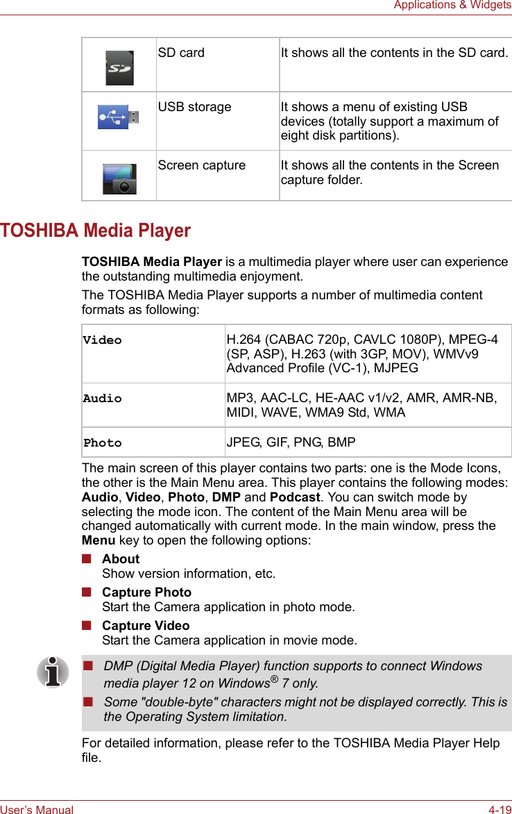 User’s Manual 4-19Applications &amp; WidgetsTOSHIBA Media PlayerTOSHIBA Media Player is a multimedia player where user can experience the outstanding multimedia enjoyment. The TOSHIBA Media Player supports a number of multimedia content formats as following:The main screen of this player contains two parts: one is the Mode Icons, the other is the Main Menu area. This player contains the following modes: Audio, Video, Photo, DMP and Podcast. You can switch mode by selecting the mode icon. The content of the Main Menu area will be changed automatically with current mode. In the main window, press the Menu key to open the following options:■AboutShow version information, etc.■Capture PhotoStart the Camera application in photo mode.■Capture VideoStart the Camera application in movie mode.For detailed information, please refer to the TOSHIBA Media Player Help file.SD card It shows all the contents in the SD card.USB storage It shows a menu of existing USB devices (totally support a maximum of eight disk partitions).Screen capture It shows all the contents in the Screen capture folder.Video H.264 (CABAC 720p, CAVLC 1080P), MPEG-4 (SP, ASP), H.263 (with 3GP, MOV), WMVv9 Advanced Profile (VC-1), MJPEGAudio MP3, AAC-LC, HE-AAC v1/v2, AMR, AMR-NB, MIDI, WAVE, WMA9 Std, WMAPhoto JPEG, GIF, PNG, BMP■DMP (Digital Media Player) function supports to connect Windows media player 12 on Windows® 7 only.■Some &quot;double-byte&quot; characters might not be displayed correctly. This is the Operating System limitation.