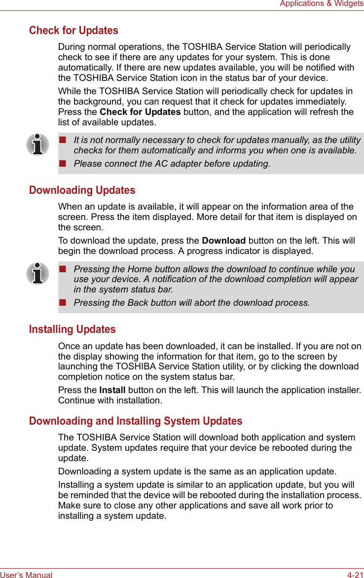 User’s Manual 4-21Applications &amp; WidgetsCheck for UpdatesDuring normal operations, the TOSHIBA Service Station will periodically check to see if there are any updates for your system. This is done automatically. If there are new updates available, you will be notified with the TOSHIBA Service Station icon in the status bar of your device.While the TOSHIBA Service Station will periodically check for updates in the background, you can request that it check for updates immediately.  Press the Check for Updates button, and the application will refresh the list of available updates.Downloading UpdatesWhen an update is available, it will appear on the information area of the screen. Press the item displayed. More detail for that item is displayed on the screen.To download the update, press the Download button on the left. This will begin the download process. A progress indicator is displayed.Installing UpdatesOnce an update has been downloaded, it can be installed. If you are not on the display showing the information for that item, go to the screen by launching the TOSHIBA Service Station utility, or by clicking the download completion notice on the system status bar.Press the Install button on the left. This will launch the application installer. Continue with installation.Downloading and Installing System UpdatesThe TOSHIBA Service Station will download both application and system update. System updates require that your device be rebooted during the update.Downloading a system update is the same as an application update.Installing a system update is similar to an application update, but you will be reminded that the device will be rebooted during the installation process. Make sure to close any other applications and save all work prior to installing a system update.■It is not normally necessary to check for updates manually, as the utility checks for them automatically and informs you when one is available.■Please connect the AC adapter before updating.■Pressing the Home button allows the download to continue while you use your device. A notification of the download completion will appear in the system status bar.■Pressing the Back button will abort the download process.