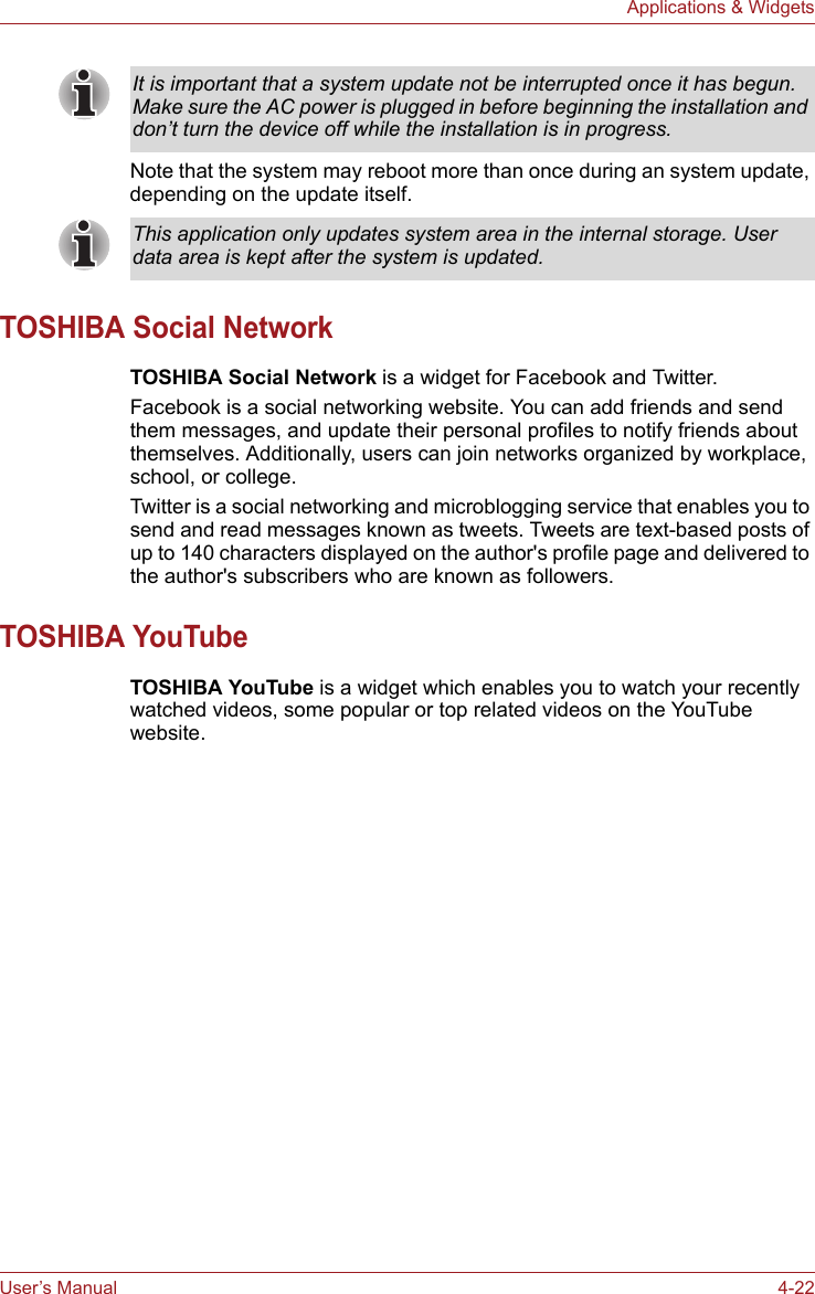 User’s Manual 4-22Applications &amp; WidgetsNote that the system may reboot more than once during an system update, depending on the update itself.TOSHIBA Social NetworkTOSHIBA Social Network is a widget for Facebook and Twitter. Facebook is a social networking website. You can add friends and send them messages, and update their personal profiles to notify friends about themselves. Additionally, users can join networks organized by workplace, school, or college. Twitter is a social networking and microblogging service that enables you to send and read messages known as tweets. Tweets are text-based posts of up to 140 characters displayed on the author&apos;s profile page and delivered to the author&apos;s subscribers who are known as followers.TOSHIBA YouTubeTOSHIBA YouTube is a widget which enables you to watch your recently watched videos, some popular or top related videos on the YouTube website.It is important that a system update not be interrupted once it has begun. Make sure the AC power is plugged in before beginning the installation and don’t turn the device off while the installation is in progress.This application only updates system area in the internal storage. User data area is kept after the system is updated.
