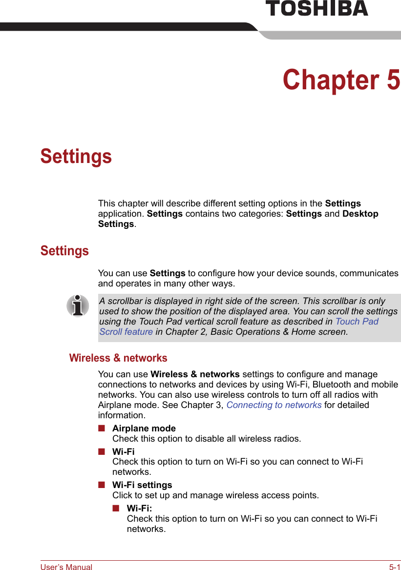 User’s Manual 5-1Chapter 5SettingsThis chapter will describe different setting options in the Settings application. Settings contains two categories: Settings and Desktop Settings.SettingsYou can use Settings to configure how your device sounds, communicates and operates in many other ways. Wireless &amp; networksYou can use Wireless &amp; networks settings to configure and manage connections to networks and devices by using Wi-Fi, Bluetooth and mobile networks. You can also use wireless controls to turn off all radios with Airplane mode. See Chapter 3, Connecting to networks for detailed information.■Airplane modeCheck this option to disable all wireless radios.■Wi-FiCheck this option to turn on Wi-Fi so you can connect to Wi-Fi networks.■Wi-Fi settingsClick to set up and manage wireless access points.■Wi-Fi: Check this option to turn on Wi-Fi so you can connect to Wi-Fi networks.A scrollbar is displayed in right side of the screen. This scrollbar is only used to show the position of the displayed area. You can scroll the settings using the Touch Pad vertical scroll feature as described in Touch Pad Scroll feature in Chapter 2, Basic Operations &amp; Home screen.