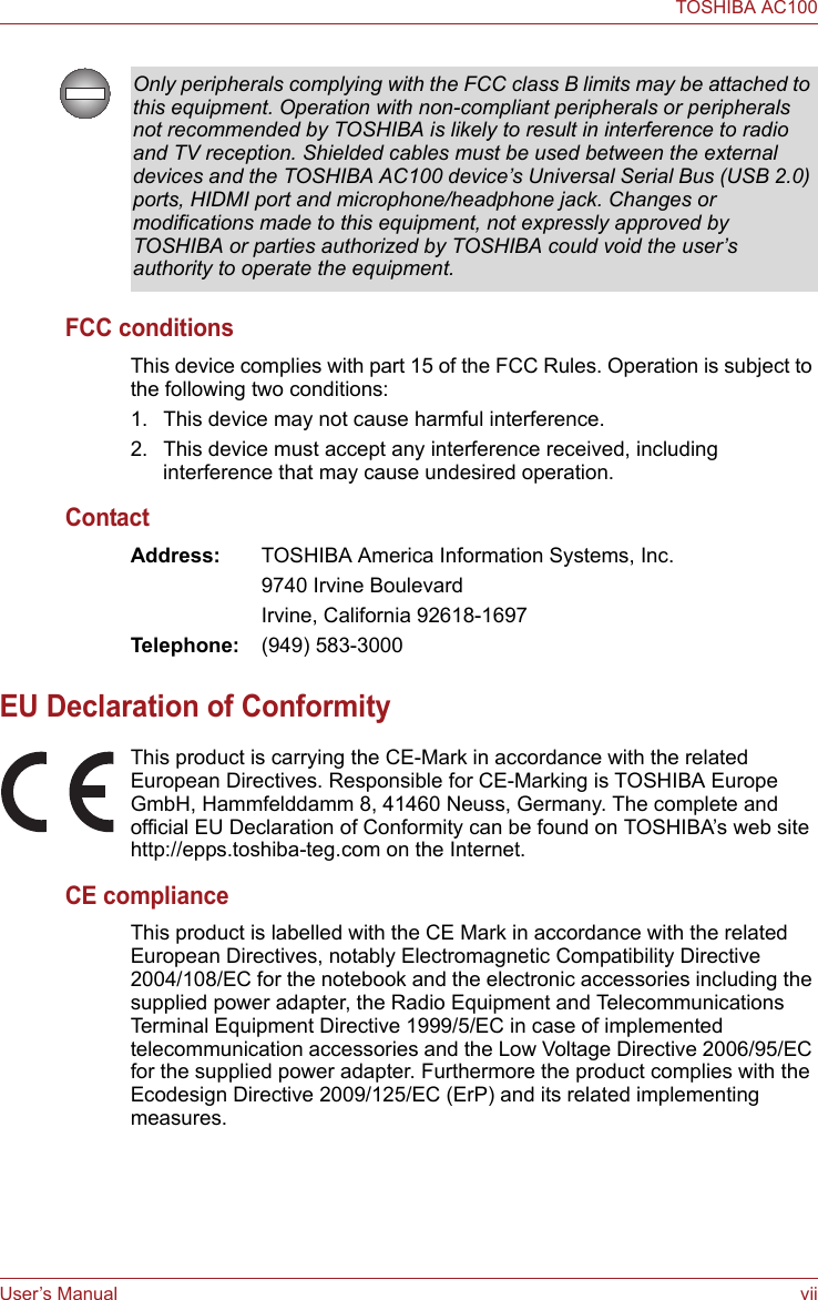 User’s Manual viiTOSHIBA AC100FCC conditionsThis device complies with part 15 of the FCC Rules. Operation is subject to the following two conditions:1. This device may not cause harmful interference.2. This device must accept any interference received, including interference that may cause undesired operation.ContactAddress: TOSHIBA America Information Systems, Inc.9740 Irvine BoulevardIrvine, California 92618-1697Telephone: (949) 583-3000EU Declaration of ConformityThis product is carrying the CE-Mark in accordance with the related European Directives. Responsible for CE-Marking is TOSHIBA Europe GmbH, Hammfelddamm 8, 41460 Neuss, Germany. The complete and official EU Declaration of Conformity can be found on TOSHIBA’s web site http://epps.toshiba-teg.com on the Internet.CE complianceThis product is labelled with the CE Mark in accordance with the related European Directives, notably Electromagnetic Compatibility Directive 2004/108/EC for the notebook and the electronic accessories including the supplied power adapter, the Radio Equipment and Telecommunications Terminal Equipment Directive 1999/5/EC in case of implemented telecommunication accessories and the Low Voltage Directive 2006/95/EC for the supplied power adapter. Furthermore the product complies with the Ecodesign Directive 2009/125/EC (ErP) and its related implementing measures.Only peripherals complying with the FCC class B limits may be attached to this equipment. Operation with non-compliant peripherals or peripherals not recommended by TOSHIBA is likely to result in interference to radio and TV reception. Shielded cables must be used between the external devices and the TOSHIBA AC100 device’s Universal Serial Bus (USB 2.0) ports, HIDMI port and microphone/headphone jack. Changes or modifications made to this equipment, not expressly approved by TOSHIBA or parties authorized by TOSHIBA could void the user’s authority to operate the equipment.