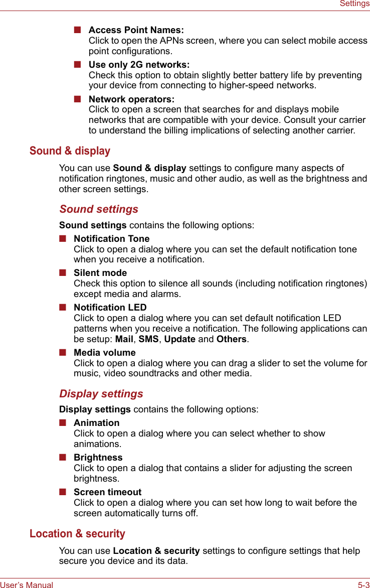 User’s Manual 5-3Settings■Access Point Names:Click to open the APNs screen, where you can select mobile access point configurations. ■Use only 2G networks:Check this option to obtain slightly better battery life by preventing your device from connecting to higher-speed networks.■Network operators:Click to open a screen that searches for and displays mobile networks that are compatible with your device. Consult your carrier to understand the billing implications of selecting another carrier.Sound &amp; displayYou can use Sound &amp; display settings to configure many aspects of notification ringtones, music and other audio, as well as the brightness and other screen settings.Sound settingsSound settings contains the following options:■Notification ToneClick to open a dialog where you can set the default notification tone when you receive a notification. ■Silent modeCheck this option to silence all sounds (including notification ringtones) except media and alarms. ■Notification LEDClick to open a dialog where you can set default notification LED patterns when you receive a notification. The following applications can be setup: Mail, SMS, Update and Others.■Media volumeClick to open a dialog where you can drag a slider to set the volume for music, video soundtracks and other media.Display settingsDisplay settings contains the following options:■AnimationClick to open a dialog where you can select whether to show animations.■BrightnessClick to open a dialog that contains a slider for adjusting the screen brightness. ■Screen timeoutClick to open a dialog where you can set how long to wait before the screen automatically turns off. Location &amp; securityYou can use Location &amp; security settings to configure settings that help secure you device and its data.