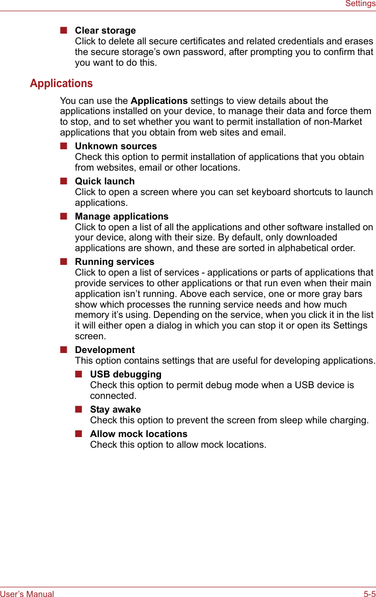 User’s Manual 5-5Settings■Clear storageClick to delete all secure certificates and related credentials and erases the secure storage’s own password, after prompting you to confirm that you want to do this.ApplicationsYou can use the Applications settings to view details about the applications installed on your device, to manage their data and force them to stop, and to set whether you want to permit installation of non-Market applications that you obtain from web sites and email.■Unknown sourcesCheck this option to permit installation of applications that you obtain from websites, email or other locations.■Quick launchClick to open a screen where you can set keyboard shortcuts to launch applications.■Manage applicationsClick to open a list of all the applications and other software installed on your device, along with their size. By default, only downloaded applications are shown, and these are sorted in alphabetical order.■Running servicesClick to open a list of services - applications or parts of applications that provide services to other applications or that run even when their main application isn’t running. Above each service, one or more gray bars show which processes the running service needs and how much memory it’s using. Depending on the service, when you click it in the list it will either open a dialog in which you can stop it or open its Settings screen.■DevelopmentThis option contains settings that are useful for developing applications.■USB debuggingCheck this option to permit debug mode when a USB device is connected.■Stay awakeCheck this option to prevent the screen from sleep while charging.■Allow mock locationsCheck this option to allow mock locations.