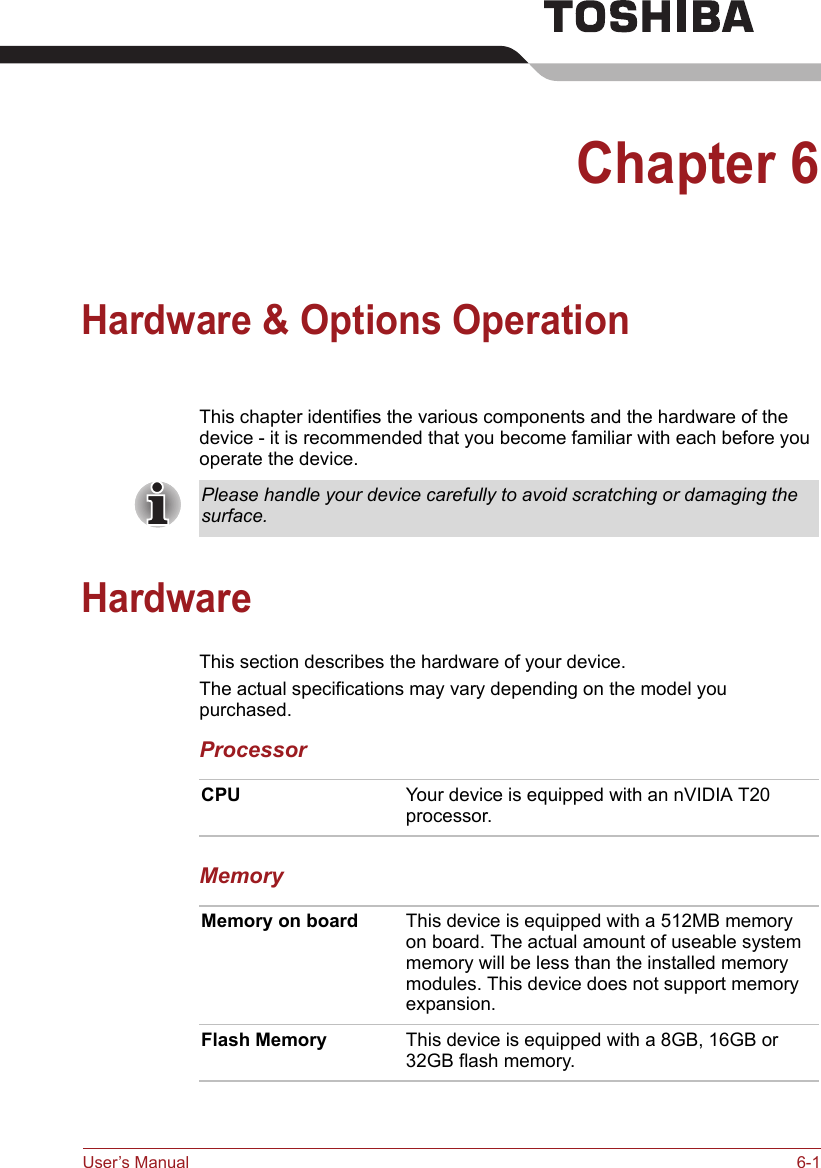 User’s Manual 6-1Chapter 6Hardware &amp; Options OperationThis chapter identifies the various components and the hardware of the device - it is recommended that you become familiar with each before you operate the device.HardwareThis section describes the hardware of your device.The actual specifications may vary depending on the model you purchased.ProcessorMemoryPlease handle your device carefully to avoid scratching or damaging the surface.CPU Your device is equipped with an nVIDIA T20 processor.Memory on board This device is equipped with a 512MB memory on board. The actual amount of useable system memory will be less than the installed memory modules. This device does not support memory expansion.Flash Memory This device is equipped with a 8GB, 16GB or 32GB flash memory.