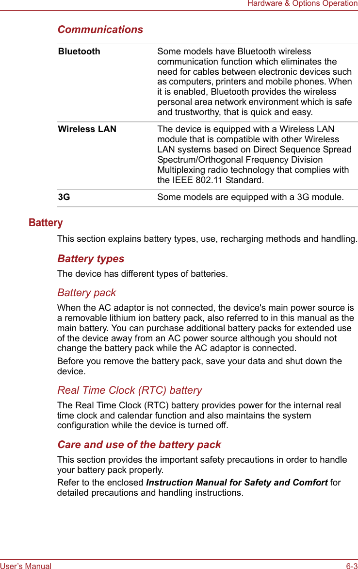 User’s Manual 6-3Hardware &amp; Options OperationCommunications BatteryThis section explains battery types, use, recharging methods and handling.Battery typesThe device has different types of batteries.Battery packWhen the AC adaptor is not connected, the device&apos;s main power source is a removable lithium ion battery pack, also referred to in this manual as the main battery. You can purchase additional battery packs for extended use of the device away from an AC power source although you should not change the battery pack while the AC adaptor is connected.Before you remove the battery pack, save your data and shut down the device. Real Time Clock (RTC) batteryThe Real Time Clock (RTC) battery provides power for the internal real time clock and calendar function and also maintains the system configuration while the device is turned off. Care and use of the battery packThis section provides the important safety precautions in order to handle your battery pack properly.Refer to the enclosed Instruction Manual for Safety and Comfort for detailed precautions and handling instructions.Bluetooth Some models have Bluetooth wireless communication function which eliminates the need for cables between electronic devices such as computers, printers and mobile phones. When it is enabled, Bluetooth provides the wireless personal area network environment which is safe and trustworthy, that is quick and easy.Wireless LAN The device is equipped with a Wireless LAN module that is compatible with other Wireless LAN systems based on Direct Sequence Spread Spectrum/Orthogonal Frequency Division Multiplexing radio technology that complies with the IEEE 802.11 Standard.3G Some models are equipped with a 3G module. 
