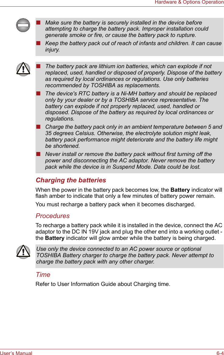 User’s Manual 6-4Hardware &amp; Options OperationCharging the batteriesWhen the power in the battery pack becomes low, the Battery indicator will flash amber to indicate that only a few minutes of battery power remain. You must recharge a battery pack when it becomes discharged.ProceduresTo recharge a battery pack while it is installed in the device, connect the AC adaptor to the DC IN 19V jack and plug the other end into a working outlet - the Battery indicator will glow amber while the battery is being charged.TimeRefer to User Information Guide about Charging time.■Make sure the battery is securely installed in the device before attempting to charge the battery pack. Improper installation could generate smoke or fire, or cause the battery pack to rupture.■Keep the battery pack out of reach of infants and children. It can cause injury.■The battery pack are lithium ion batteries, which can explode if not replaced, used, handled or disposed of properly. Dispose of the battery as required by local ordinances or regulations. Use only batteries recommended by TOSHIBA as replacements.■The device&apos;s RTC battery is a Ni-MH battery and should be replaced only by your dealer or by a TOSHIBA service representative. The battery can explode if not properly replaced, used, handled or disposed. Dispose of the battery as required by local ordinances or regulations. ■Charge the battery pack only in an ambient temperature between 5 and 35 degrees Celsius. Otherwise, the electrolyte solution might leak, battery pack performance might deteriorate and the battery life might be shortened.■Never install or remove the battery pack without first turning off the power and disconnecting the AC adaptor. Never remove the battery pack while the device is in Suspend Mode. Data could be lost.Use only the device connected to an AC power source or optional TOSHIBA Battery charger to charge the battery pack. Never attempt to charge the battery pack with any other charger.