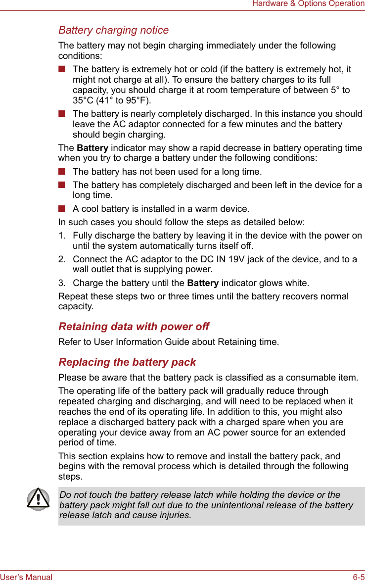User’s Manual 6-5Hardware &amp; Options OperationBattery charging noticeThe battery may not begin charging immediately under the following conditions:■The battery is extremely hot or cold (if the battery is extremely hot, it might not charge at all). To ensure the battery charges to its full capacity, you should charge it at room temperature of between 5° to 35°C (41° to 95°F).■The battery is nearly completely discharged. In this instance you should leave the AC adaptor connected for a few minutes and the battery should begin charging.The Battery indicator may show a rapid decrease in battery operating time when you try to charge a battery under the following conditions:■The battery has not been used for a long time.■The battery has completely discharged and been left in the device for a long time.■A cool battery is installed in a warm device.In such cases you should follow the steps as detailed below:1. Fully discharge the battery by leaving it in the device with the power on until the system automatically turns itself off.2. Connect the AC adaptor to the DC IN 19V jack of the device, and to a wall outlet that is supplying power.3. Charge the battery until the Battery indicator glows white.Repeat these steps two or three times until the battery recovers normal capacity.Retaining data with power offRefer to User Information Guide about Retaining time.Replacing the battery packPlease be aware that the battery pack is classified as a consumable item.The operating life of the battery pack will gradually reduce through repeated charging and discharging, and will need to be replaced when it reaches the end of its operating life. In addition to this, you might also replace a discharged battery pack with a charged spare when you are operating your device away from an AC power source for an extended period of time.This section explains how to remove and install the battery pack, and begins with the removal process which is detailed through the following steps.Do not touch the battery release latch while holding the device or the battery pack might fall out due to the unintentional release of the battery release latch and cause injuries.