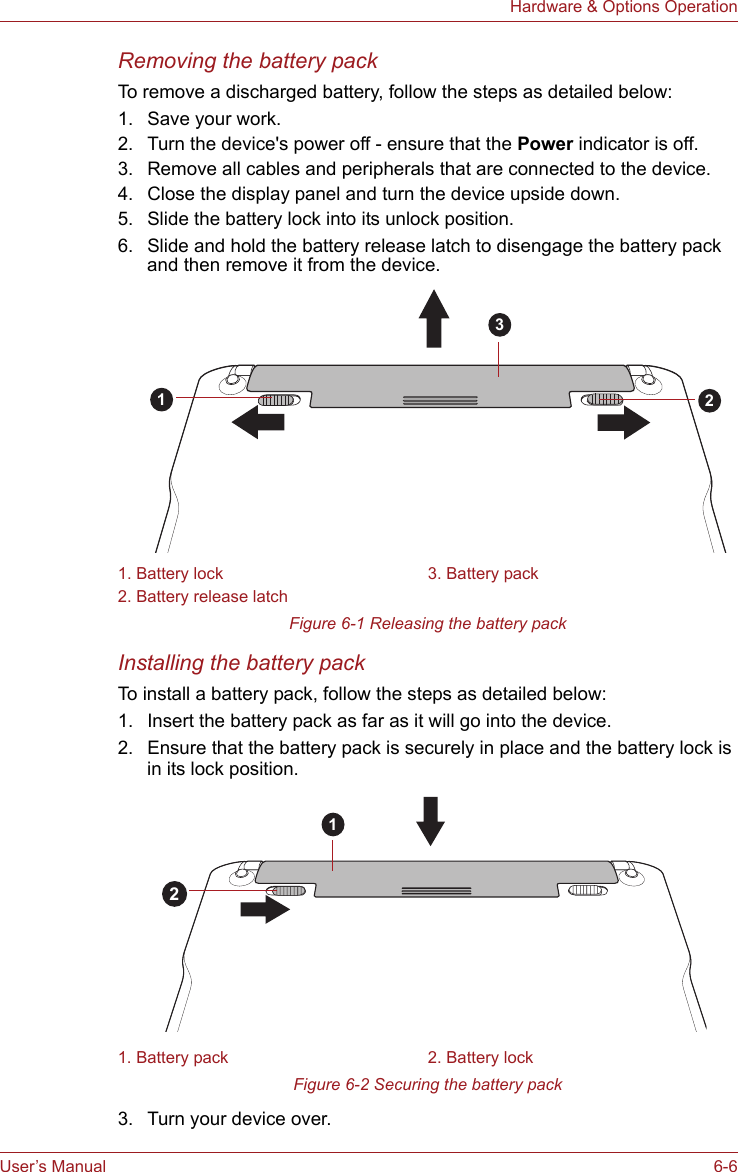 User’s Manual 6-6Hardware &amp; Options OperationRemoving the battery packTo remove a discharged battery, follow the steps as detailed below:1. Save your work.2. Turn the device&apos;s power off - ensure that the Power indicator is off.3. Remove all cables and peripherals that are connected to the device.4. Close the display panel and turn the device upside down.5. Slide the battery lock into its unlock position.6. Slide and hold the battery release latch to disengage the battery pack and then remove it from the device.Figure 6-1 Releasing the battery packInstalling the battery packTo install a battery pack, follow the steps as detailed below:1. Insert the battery pack as far as it will go into the device.2. Ensure that the battery pack is securely in place and the battery lock is in its lock position.Figure 6-2 Securing the battery pack3. Turn your device over.1. Battery lock 3. Battery pack2. Battery release latch1. Battery pack 2. Battery lock12312