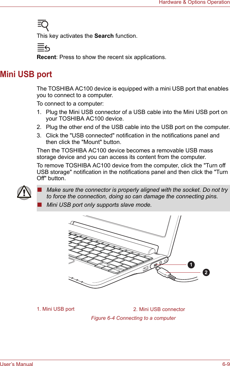User’s Manual 6-9Hardware &amp; Options OperationThis key activates the Search function.Recent: Press to show the recent six applications.Mini USB portThe TOSHIBA AC100 device is equipped with a mini USB port that enables you to connect to a computer.To connect to a computer: 1. Plug the Mini USB connector of a USB cable into the Mini USB port on your TOSHIBA AC100 device. 2. Plug the other end of the USB cable into the USB port on the computer.3. Click the &quot;USB connected&quot; notification in the notifications panel and then click the &quot;Mount&quot; button.Then the TOSHIBA AC100 device becomes a removable USB mass storage device and you can access its content from the computer.To remove TOSHIBA AC100 device from the computer, click the &quot;Turn off USB storage&quot; notification in the notifications panel and then click the &quot;Turn Off&quot; button.Figure 6-4 Connecting to a computer■Make sure the connector is properly aligned with the socket. Do not try to force the connection, doing so can damage the connecting pins.■Mini USB port only supports slave mode.1. Mini USB port 2. Mini USB connector12