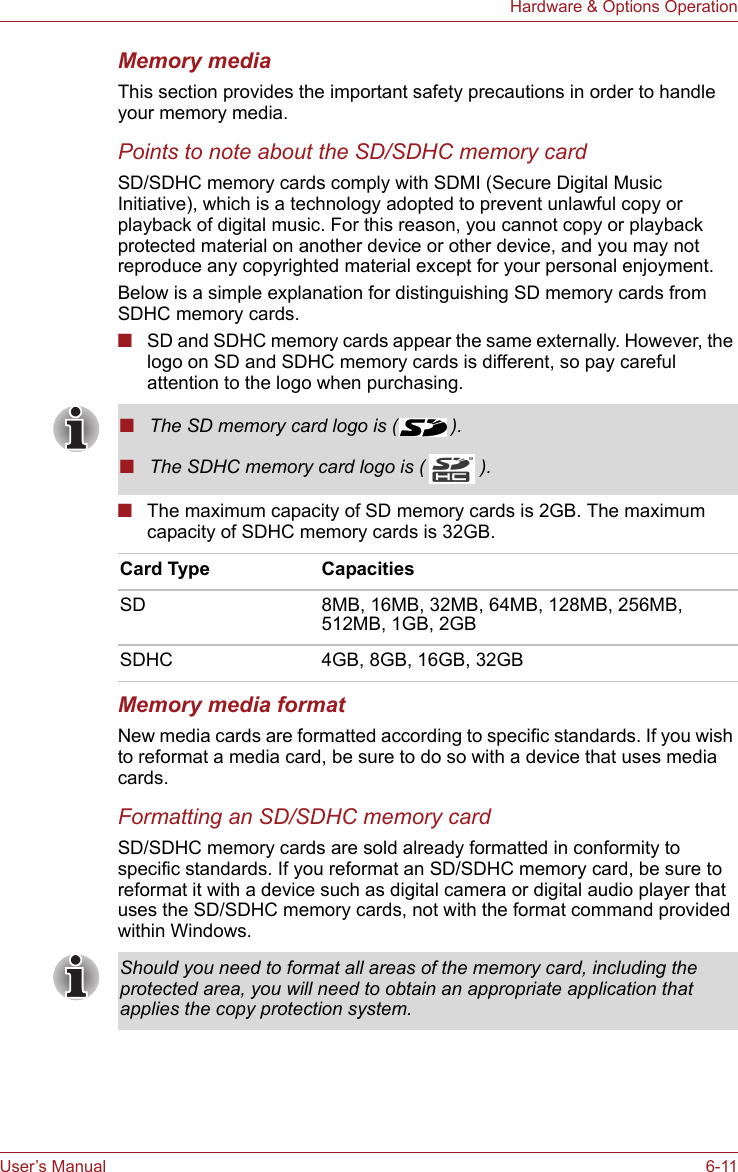 User’s Manual 6-11Hardware &amp; Options OperationMemory mediaThis section provides the important safety precautions in order to handle your memory media.Points to note about the SD/SDHC memory cardSD/SDHC memory cards comply with SDMI (Secure Digital Music Initiative), which is a technology adopted to prevent unlawful copy or playback of digital music. For this reason, you cannot copy or playback protected material on another device or other device, and you may not reproduce any copyrighted material except for your personal enjoyment.Below is a simple explanation for distinguishing SD memory cards from SDHC memory cards.■SD and SDHC memory cards appear the same externally. However, the logo on SD and SDHC memory cards is different, so pay careful attention to the logo when purchasing.■The maximum capacity of SD memory cards is 2GB. The maximum capacity of SDHC memory cards is 32GB.Memory media formatNew media cards are formatted according to specific standards. If you wish to reformat a media card, be sure to do so with a device that uses media cards.Formatting an SD/SDHC memory cardSD/SDHC memory cards are sold already formatted in conformity to specific standards. If you reformat an SD/SDHC memory card, be sure to reformat it with a device such as digital camera or digital audio player that uses the SD/SDHC memory cards, not with the format command provided within Windows.■The SD memory card logo is ( ).■The SDHC memory card logo is ( ).Card Type CapacitiesSD 8MB, 16MB, 32MB, 64MB, 128MB, 256MB, 512MB, 1GB, 2GBSDHC 4GB, 8GB, 16GB, 32GBShould you need to format all areas of the memory card, including the protected area, you will need to obtain an appropriate application that applies the copy protection system.