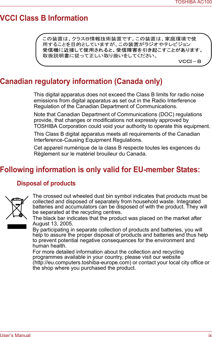 User’s Manual ixTOSHIBA AC100VCCI Class B InformationCanadian regulatory information (Canada only)This digital apparatus does not exceed the Class B limits for radio noise emissions from digital apparatus as set out in the Radio Interference Regulation of the Canadian Department of Communications.Note that Canadian Department of Communications (DOC) regulations provide, that changes or modifications not expressly approved by TOSHIBA Corporation could void your authority to operate this equipment.This Class B digital apparatus meets all requirements of the Canadian Interference-Causing Equipment Regulations.Cet appareil numérique de la class B respecte toutes les exgences du Règlement sur le matériel brouileur du Canada.Following information is only valid for EU-member States:Disposal of productsThe crossed out wheeled dust bin symbol indicates that products must be collected and disposed of separately from household waste. Integrated batteries and accumulators can be disposed of with the product. They will be separated at the recycling centres. The black bar indicates that the product was placed on the market after August 13, 2005.By participating in separate collection of products and batteries, you will help to assure the proper disposal of products and batteries and thus help to prevent potential negative consequences for the environment and human health. For more detailed information about the collection and recycling programmes available in your country, please visit our website (http://eu.computers.toshiba-europe.com) or contact your local city office or the shop where you purchased the product.