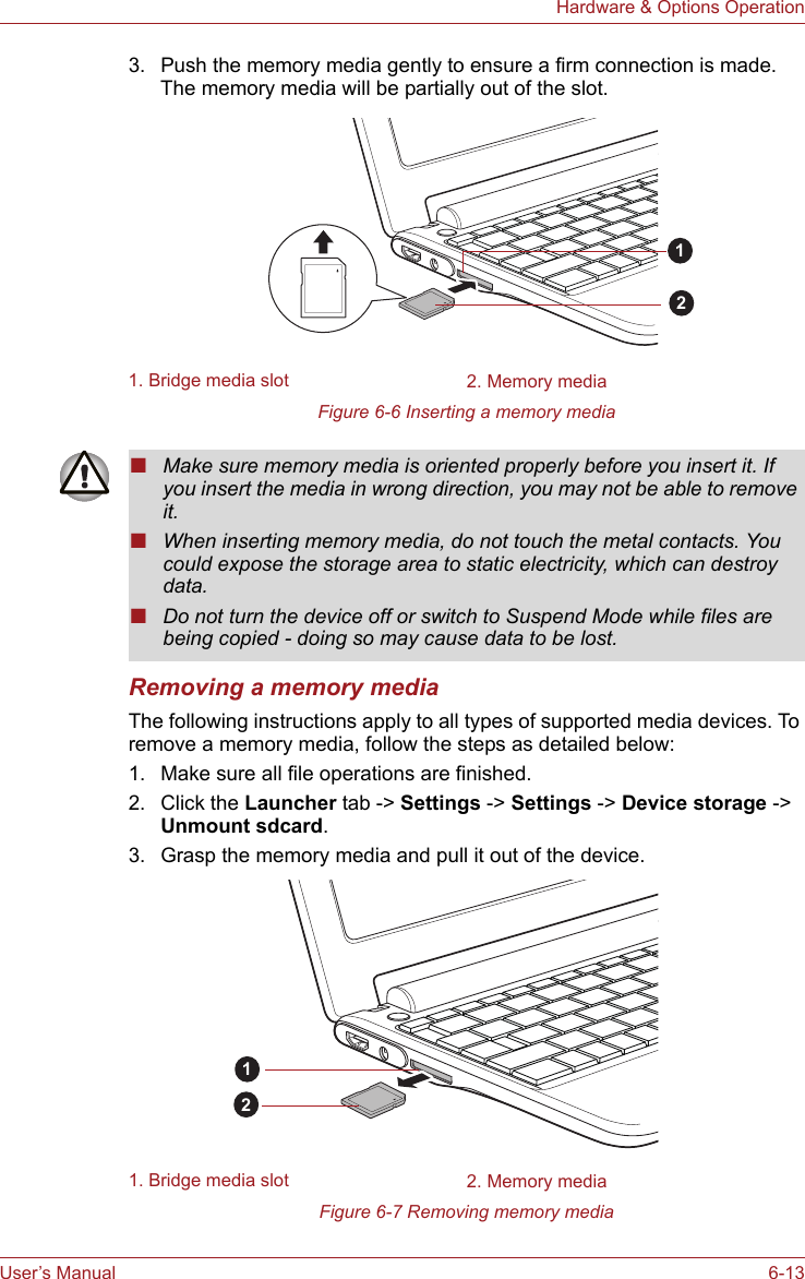 User’s Manual 6-13Hardware &amp; Options Operation3. Push the memory media gently to ensure a firm connection is made.The memory media will be partially out of the slot.Figure 6-6 Inserting a memory mediaRemoving a memory mediaThe following instructions apply to all types of supported media devices. To remove a memory media, follow the steps as detailed below:1. Make sure all file operations are finished.2. Click the Launcher tab -&gt; Settings -&gt; Settings -&gt; Device storage -&gt; Unmount sdcard.3. Grasp the memory media and pull it out of the device.Figure 6-7 Removing memory media1. Bridge media slot 2. Memory media12■Make sure memory media is oriented properly before you insert it. If you insert the media in wrong direction, you may not be able to remove it.■When inserting memory media, do not touch the metal contacts. You could expose the storage area to static electricity, which can destroy data.■Do not turn the device off or switch to Suspend Mode while files are being copied - doing so may cause data to be lost.1. Bridge media slot 2. Memory media12