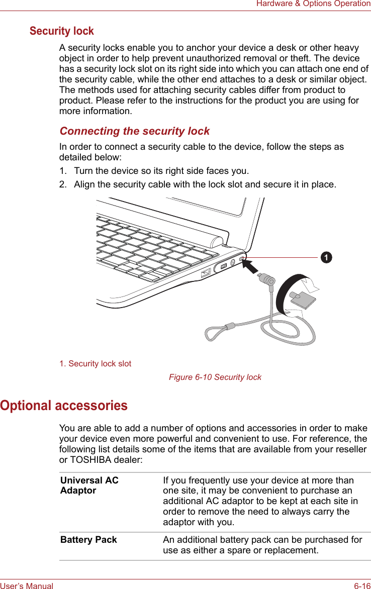 User’s Manual 6-16Hardware &amp; Options OperationSecurity lockA security locks enable you to anchor your device a desk or other heavy object in order to help prevent unauthorized removal or theft. The device has a security lock slot on its right side into which you can attach one end of the security cable, while the other end attaches to a desk or similar object. The methods used for attaching security cables differ from product to product. Please refer to the instructions for the product you are using for more information. Connecting the security lockIn order to connect a security cable to the device, follow the steps as detailed below:1. Turn the device so its right side faces you.2. Align the security cable with the lock slot and secure it in place.Figure 6-10 Security lockOptional accessoriesYou are able to add a number of options and accessories in order to make your device even more powerful and convenient to use. For reference, the following list details some of the items that are available from your reseller or TOSHIBA dealer:1. Security lock slot1Universal AC AdaptorIf you frequently use your device at more than one site, it may be convenient to purchase an additional AC adaptor to be kept at each site in order to remove the need to always carry the adaptor with you.Battery Pack An additional battery pack can be purchased for use as either a spare or replacement. 