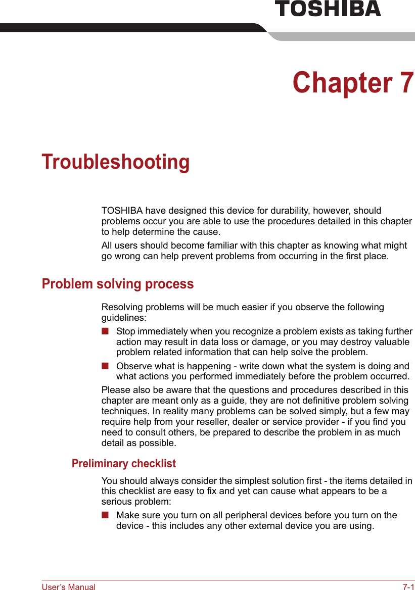 User’s Manual 7-1Chapter 7TroubleshootingTOSHIBA have designed this device for durability, however, should problems occur you are able to use the procedures detailed in this chapter to help determine the cause.All users should become familiar with this chapter as knowing what might go wrong can help prevent problems from occurring in the first place.Problem solving processResolving problems will be much easier if you observe the following guidelines:■Stop immediately when you recognize a problem exists as taking further action may result in data loss or damage, or you may destroy valuable problem related information that can help solve the problem.■Observe what is happening - write down what the system is doing and what actions you performed immediately before the problem occurred. Please also be aware that the questions and procedures described in this chapter are meant only as a guide, they are not definitive problem solving techniques. In reality many problems can be solved simply, but a few may require help from your reseller, dealer or service provider - if you find you need to consult others, be prepared to describe the problem in as much detail as possible.Preliminary checklistYou should always consider the simplest solution first - the items detailed in this checklist are easy to fix and yet can cause what appears to be a serious problem:■Make sure you turn on all peripheral devices before you turn on the device - this includes any other external device you are using.