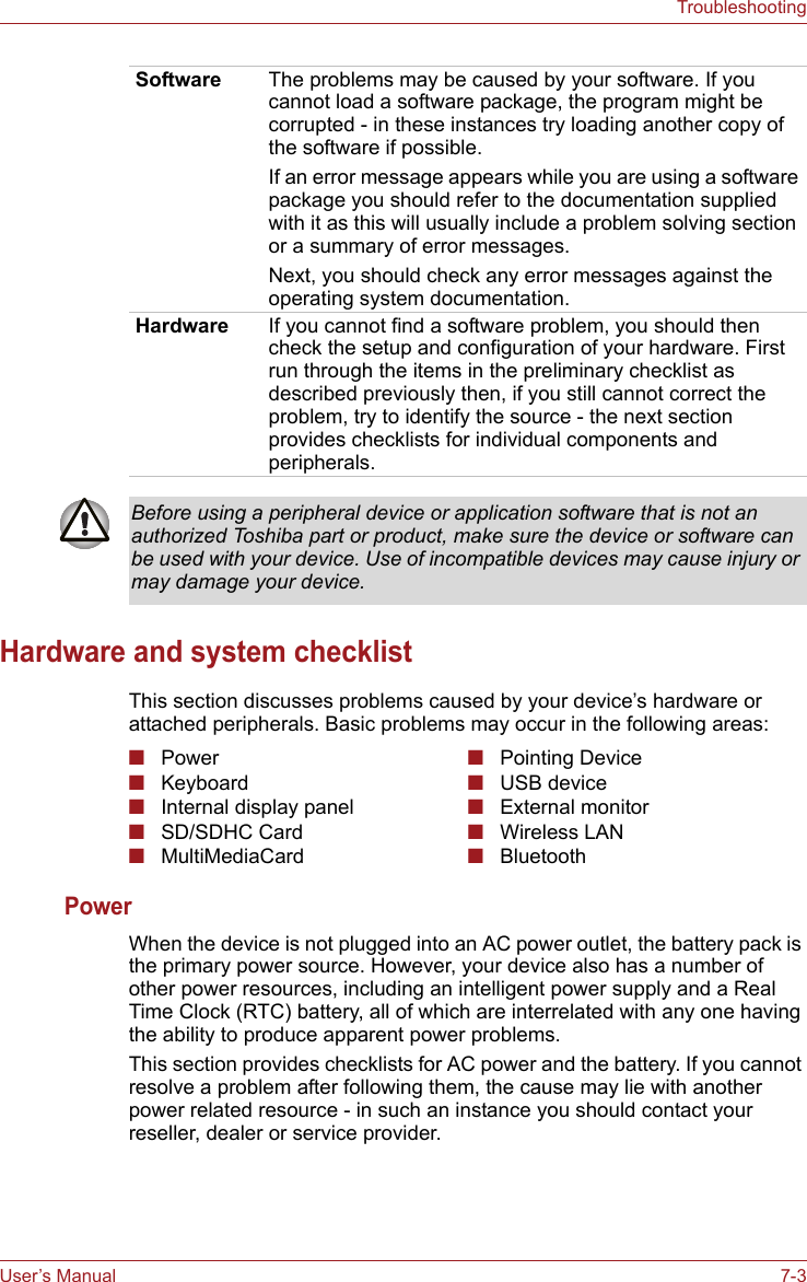 User’s Manual 7-3TroubleshootingHardware and system checklistThis section discusses problems caused by your device’s hardware or attached peripherals. Basic problems may occur in the following areas:Power When the device is not plugged into an AC power outlet, the battery pack is the primary power source. However, your device also has a number of other power resources, including an intelligent power supply and a Real Time Clock (RTC) battery, all of which are interrelated with any one having the ability to produce apparent power problems.This section provides checklists for AC power and the battery. If you cannot resolve a problem after following them, the cause may lie with another power related resource - in such an instance you should contact your reseller, dealer or service provider.Software The problems may be caused by your software. If you cannot load a software package, the program might be corrupted - in these instances try loading another copy of the software if possible.If an error message appears while you are using a software package you should refer to the documentation supplied with it as this will usually include a problem solving section or a summary of error messages.Next, you should check any error messages against the operating system documentation.Hardware If you cannot find a software problem, you should then check the setup and configuration of your hardware. First run through the items in the preliminary checklist as described previously then, if you still cannot correct the problem, try to identify the source - the next section provides checklists for individual components and peripherals.Before using a peripheral device or application software that is not an authorized Toshiba part or product, make sure the device or software can be used with your device. Use of incompatible devices may cause injury or may damage your device.■Power ■Keyboard■Internal display panel■SD/SDHC Card■MultiMediaCard■Pointing Device■USB device■External monitor■Wireless LAN■Bluetooth