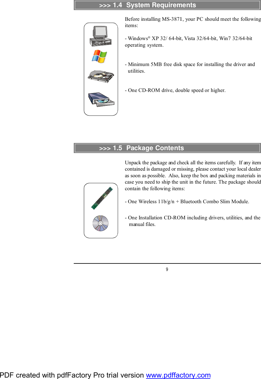 9&gt;&gt;&gt; 1.4  System RequirementsBefore installing MS-3871, your PC should meet the followingitems:- Windows® XP 32/ 64-bit, Vista 32/64-bit, Win7 32/64-bitoperating system.- Minimum 5MB free disk space for installing the driver and  utilities.- One CD-ROM drive, double speed or higher.&gt;&gt;&gt; 1.5  Package ContentsUnpack the package and check all the items carefully.  If any itemcontained is damaged or missing, please contact your local dealeras soon as possible.  Also, keep the box and packing materials incase you need to ship the unit in the future. The package shouldcontain the following items:- One Wireless 11b/g/n + Bluetooth Combo Slim Module.- One Installation CD-ROM including drivers, utilities, and the   manual files.PDF created with pdfFactory Pro trial version www.pdffactory.com
