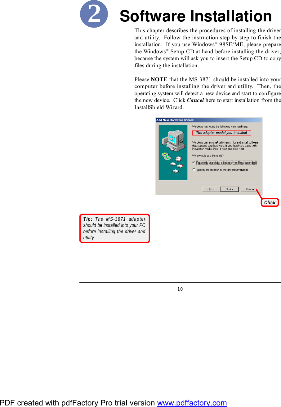 10Software InstallationThis chapter describes the procedures of installing the driverand utility.  Follow the instruction step by step to finish theinstallation.  If you use Windows® 98SE/ME, please preparethe Windows® Setup CD at hand before installing the driver;because the system will ask you to insert the Setup CD to copyfiles during the installation.Please NOTE that the MS-3871 should be installed into yourcomputer before installing the driver and utility.  Then, theoperating system will detect a new device and start to configurethe new device.  Click Cancel here to start installation from theInstallShield Wizard.ClickTip: The MS-3871 adaptershould be installed into your PCbefore installing the driver andutility.The adapter model you installedPDF created with pdfFactory Pro trial version www.pdffactory.com