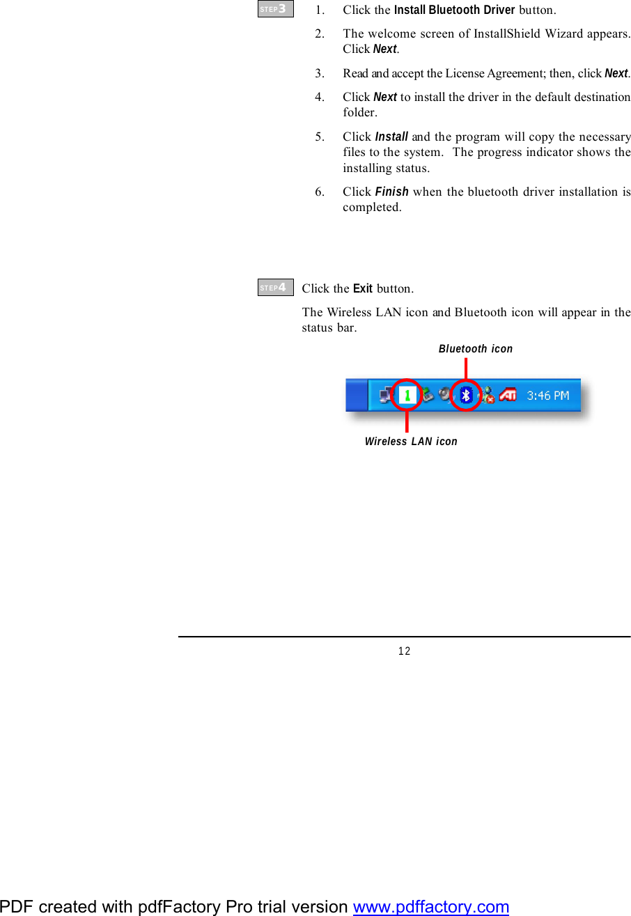 12    1. Click the Install Bluetooth Driver button.    2. The welcome screen of InstallShield Wizard appears.Click Next.    3. Read and accept the License Agreement; then, click Next.    4. Click Next to install the driver in the default destinationfolder.    5. Click Install and the program will copy the necessaryfiles to the system.  The progress indicator shows theinstalling status.    6. Click Finish when the bluetooth driver installation iscompleted.Wireless LAN iconSTEP3STEP4Click the Exit button.The Wireless LAN icon and Bluetooth icon will appear in thestatus bar.Bluetooth iconPDF created with pdfFactory Pro trial version www.pdffactory.com