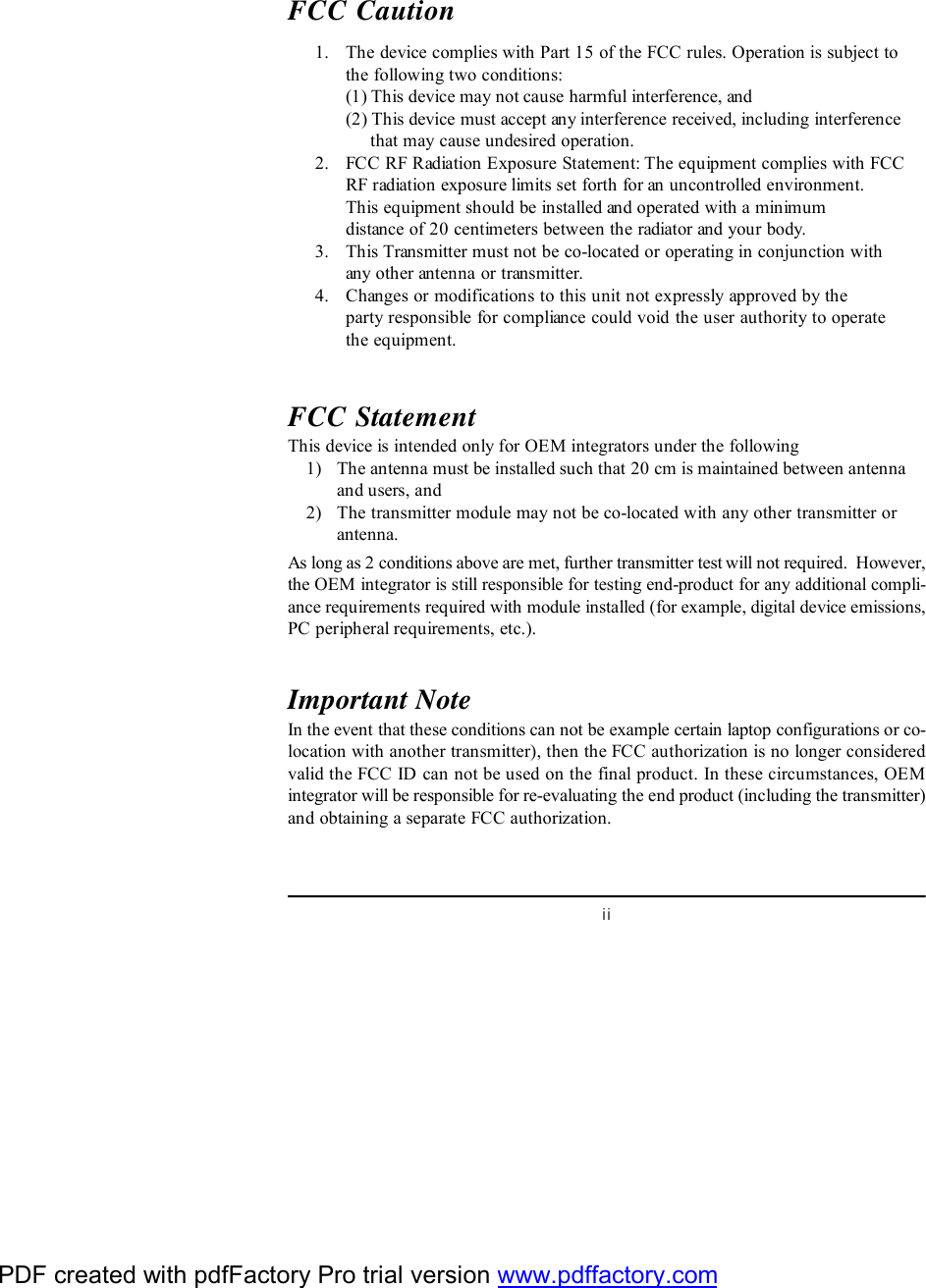 iiFCC Caution      1. The device complies with Part 15 of the FCC rules. Operation is subject tothe following two conditions:(1) This device may not cause harmful interference, and(2) This device must accept any interference received, including interference     that may cause undesired operation.      2. FCC RF Radiation Exposure Statement: The equipment complies with FCCRF radiation exposure limits set forth for an uncontrolled environment.This equipment should be installed and operated with a minimumdistance of 20 centimeters between the radiator and your body.      3. This Transmitter must not be co-located or operating in conjunction withany other antenna or transmitter.      4. Changes or modifications to this unit not expressly approved by theparty responsible for compliance could void the user authority to operatethe equipment.FCC StatementThis device is intended only for OEM integrators under the following    1) The antenna must be installed such that 20 cm is maintained between antennaand users, and    2) The transmitter module may not be co-located with any other transmitter orantenna.As long as 2 conditions above are met, further transmitter test will not required.  However,the OEM integrator is still responsible for testing end-product for any additional compli-ance requirements required with module installed (for example, digital device emissions,PC peripheral requirements, etc.).Important NoteIn the event that these conditions can not be example certain laptop configurations or co-location with another transmitter), then the FCC authorization is no longer consideredvalid the FCC ID can not be used on the final product. In these circumstances, OEMintegrator will be responsible for re-evaluating the end product (including the transmitter)and obtaining a separate FCC authorization.PDF created with pdfFactory Pro trial version www.pdffactory.com