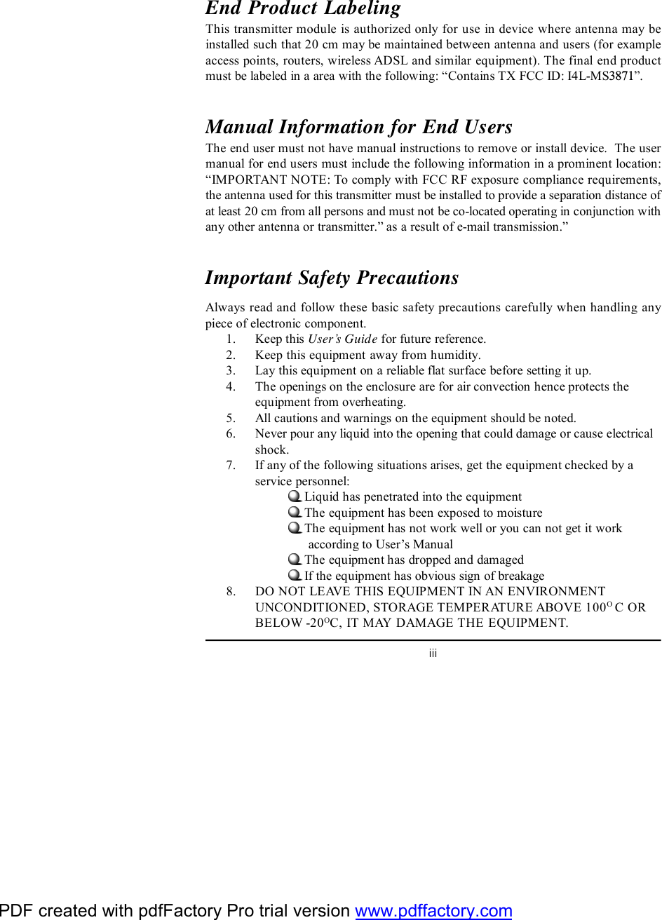 iiiEnd Product LabelingThis transmitter module is authorized only for use in device where antenna may beinstalled such that 20 cm may be maintained between antenna and users (for exampleaccess points, routers, wireless ADSL and similar equipment). The final end productmust be labeled in a area with the following: “ Contains TX FCC ID: I4L-MS3871”.Manual Information for End UsersThe end user must not have manual instructions to remove or install device.  The usermanual for end users must include the following information in a prominent location:“IMPORTANT NOTE: To comply with FCC RF exposure compliance requirements,the antenna used for this transmitter must be installed to provide a separation distance ofat least 20 cm from all persons and must not be co-located operating in conjunction withany other antenna or transmitter.” as a result of e-mail transmission.”Important Safety PrecautionsAlways read and follow these basic safety precautions carefully when handling anypiece of electronic component.1. Keep this User’s Guide for future reference.2. Keep this equipment away from humidity.3. Lay this equipment on a reliable flat surface before setting it up.4. The openings on the enclosure are for air convection hence protects theequipment from overheating.5. All cautions and warnings on the equipment should be noted.6. Never pour any liquid into the opening that could damage or cause electricalshock.7. If any of the following situations arises, get the equipment checked by aservice personnel:Liquid has penetrated into the equipmentThe equipment has been exposed to moistureThe equipment has not work well or you can not get it work      according to User’s ManualThe equipment has dropped and damagedIf the equipment has obvious sign of breakage8. DO NOT LEAVE THIS EQUIPMENT IN AN ENVIRONMENTUNCONDITIONED, STORAGE TEMPERATURE ABOVE 100O C ORBELOW -20OC, IT MAY DAMAGE THE EQUIPMENT.PDF created with pdfFactory Pro trial version www.pdffactory.com