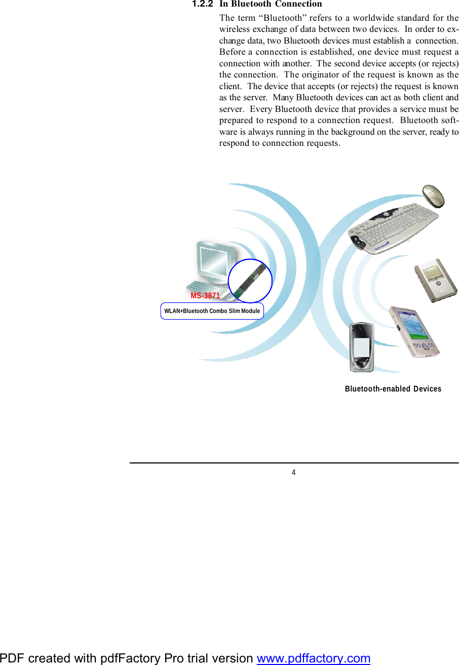 4In Bluetooth ConnectionThe term “Bluetooth” refers to a worldwide standard for thewireless exchange of data between two devices.  In order to ex-change data, two Bluetooth devices must establish a  connection.Before a connection is established, one device must request aconnection with another.  The second device accepts (or rejects)the connection.  The originator of the request is known as theclient.  The device that accepts (or rejects) the request is knownas the server.  Many Bluetooth devices can act as both client andserver.  Every Bluetooth device that provides a service must beprepared to respond to a connection request.  Bluetooth soft-ware is always running in the background on the server, ready torespond to connection requests.1.2.2Bluetooth-enabled DevicesWLAN+Bluetooth Combo Slim ModuleMS-3871PDF created with pdfFactory Pro trial version www.pdffactory.com