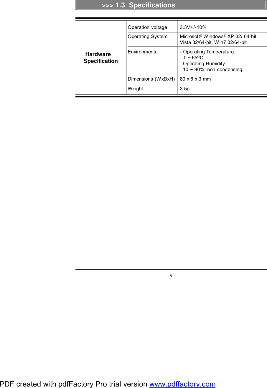 5&gt;&gt;&gt; 1.3  SpecificationsOperation voltage 3.3V+/-10%Operating System Microsoft® Windows® XP 32/ 64-bit,Vista 32/64-bit, Win7 32/64-bitEnvironmental - Operating Temperature:   0 ~ 65OC- Operating Humidity:  10 ~ 90%, non-condensingDimensions (WxDxH) 80 x 6 x 3 mmWeight 3.5g HardwareSpecificationPDF created with pdfFactory Pro trial version www.pdffactory.com