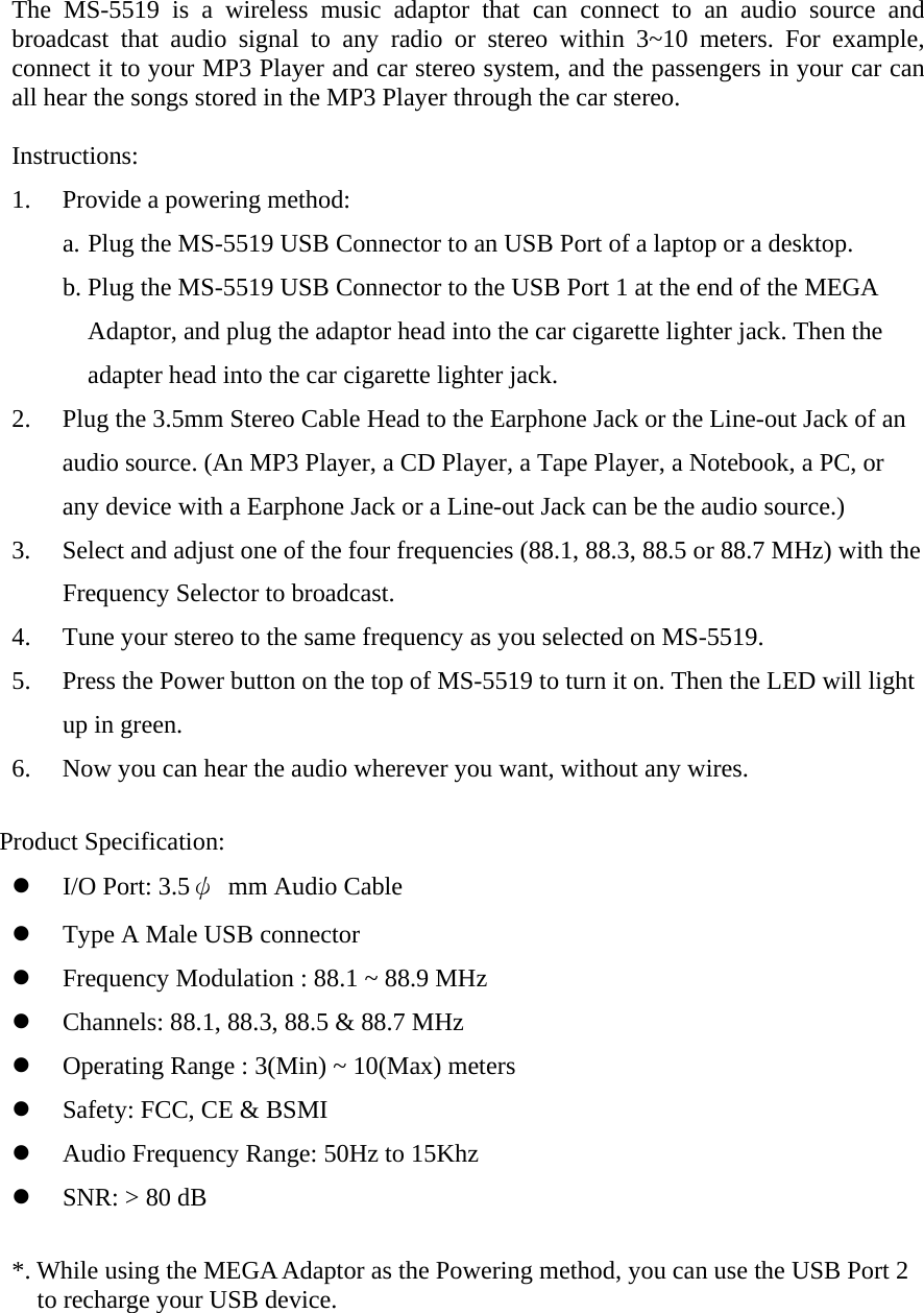 The MS-5519 is a wireless music adaptor that can connect to an audio source and broadcast that audio signal to any radio or stereo within 3~10 meters. For example, connect it to your MP3 Player and car stereo system, and the passengers in your car can all hear the songs stored in the MP3 Player through the car stereo.  Instructions: 1.  Provide a powering method:   a. Plug the MS-5519 USB Connector to an USB Port of a laptop or a desktop. b. Plug the MS-5519 USB Connector to the USB Port 1 at the end of the MEGA Adaptor, and plug the adaptor head into the car cigarette lighter jack. Then the adapter head into the car cigarette lighter jack. 2.  Plug the 3.5mm Stereo Cable Head to the Earphone Jack or the Line-out Jack of an audio source. (An MP3 Player, a CD Player, a Tape Player, a Notebook, a PC, or any device with a Earphone Jack or a Line-out Jack can be the audio source.) 3.  Select and adjust one of the four frequencies (88.1, 88.3, 88.5 or 88.7 MHz) with the Frequency Selector to broadcast.   4.  Tune your stereo to the same frequency as you selected on MS-5519. 5.  Press the Power button on the top of MS-5519 to turn it on. Then the LED will light up in green. 6.  Now you can hear the audio wherever you want, without any wires.  Product Specification:   I/O Port: 3.5ψ mm Audio Cable    Type A Male USB connector   Frequency Modulation : 88.1 ~ 88.9 MHz     Channels: 88.1, 88.3, 88.5 &amp; 88.7 MHz   Operating Range : 3(Min) ~ 10(Max) meters   Safety: FCC, CE &amp; BSMI   Audio Frequency Range: 50Hz to 15Khz     SNR: &gt; 80 dB  *. While using the MEGA Adaptor as the Powering method, you can use the USB Port 2 to recharge your USB device.    