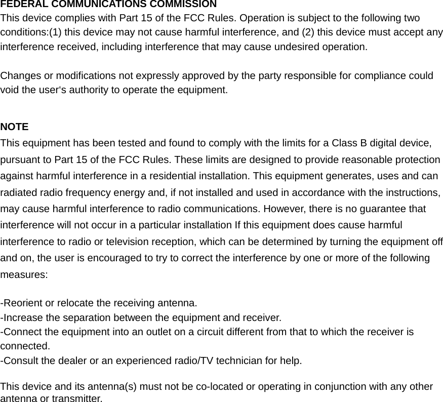 FEDERAL COMMUNICATIONS COMMISSION This device complies with Part 15 of the FCC Rules. Operation is subject to the following two conditions:(1) this device may not cause harmful interference, and (2) this device must accept any interference received, including interference that may cause undesired operation.  Changes or modifications not expressly approved by the party responsible for compliance could void the user‘s authority to operate the equipment.  NOTE This equipment has been tested and found to comply with the limits for a Class B digital device, pursuant to Part 15 of the FCC Rules. These limits are designed to provide reasonable protection against harmful interference in a residential installation. This equipment generates, uses and can radiated radio frequency energy and, if not installed and used in accordance with the instructions, may cause harmful interference to radio communications. However, there is no guarantee that interference will not occur in a particular installation If this equipment does cause harmful interference to radio or television reception, which can be determined by turning the equipment off and on, the user is encouraged to try to correct the interference by one or more of the following measures:  -Reorient or relocate the receiving antenna. -Increase the separation between the equipment and receiver. -Connect the equipment into an outlet on a circuit different from that to which the receiver is connected. -Consult the dealer or an experienced radio/TV technician for help.  This device and its antenna(s) must not be co-located or operating in conjunction with any other antenna or transmitter. 