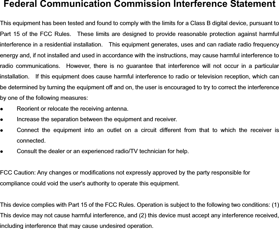 Federal Communication Commission Interference Statement This equipment has been tested and found to comply with the limits for a Class B digital device, pursuant to Part 15 of the FCC Rules.  These limits are designed to provide reasonable protection against harmful interference in a residential installation.    This equipment generates, uses and can radiate radio frequency energy and, if not installed and used in accordance with the instructions, may cause harmful interference to radio communications.  However, there is no guarantee that interference will not occur in a particular installation.    If this equipment does cause harmful interference to radio or television reception, which can be determined by turning the equipment off and on, the user is encouraged to try to correct the interference by one of the following measures: z Reorient or relocate the receiving antenna. z Increase the separation between the equipment and receiver. z Connect the equipment into an outlet on a circuit different from that to which the receiver is connected. z Consult the dealer or an experienced radio/TV technician for help. FCC Caution: Any changes or modifications not expressly approved by the party responsible for compliance could void the user&apos;s authority to operate this equipment. This device complies with Part 15 of the FCC Rules. Operation is subject to the following two conditions: (1) This device may not cause harmful interference, and (2) this device must accept any interference received, including interference that may cause undesired operation. 