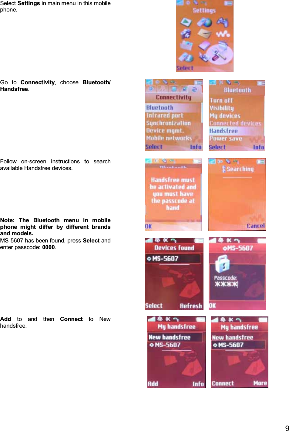 9Select Settings in main menu in this mobilephone.Go to Connectivity, choose Bluetooth/Handsfree.Follow on-screen instructions to searchavailable Handsfree devices.Note: The Bluetooth menu in mobilephone might differ by different brandsand models.MS-5607 has been found, press Select andenter passcode: 0000.Add to and then Connect to Newhandsfree.