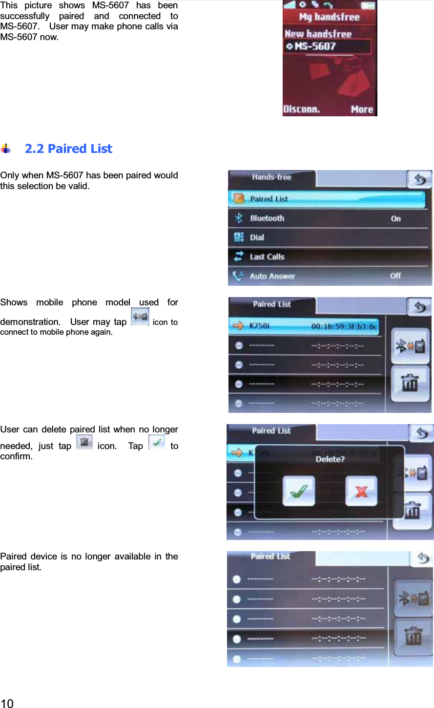 10This picture shows MS-5607 has beensuccessfully paired and connected toMS-5607. User may make phone calls viaMS-5607 now.2.2 Paired ListOnly when MS-5607 has been paired wouldthis selection be valid.Shows mobile phone model used fordemonstration. User may tap icon toconnect to mobile phone again.User can delete paired list when no longerneeded, just tap icon. Tap toconfirm.Paired device is no longer available in thepaired list.