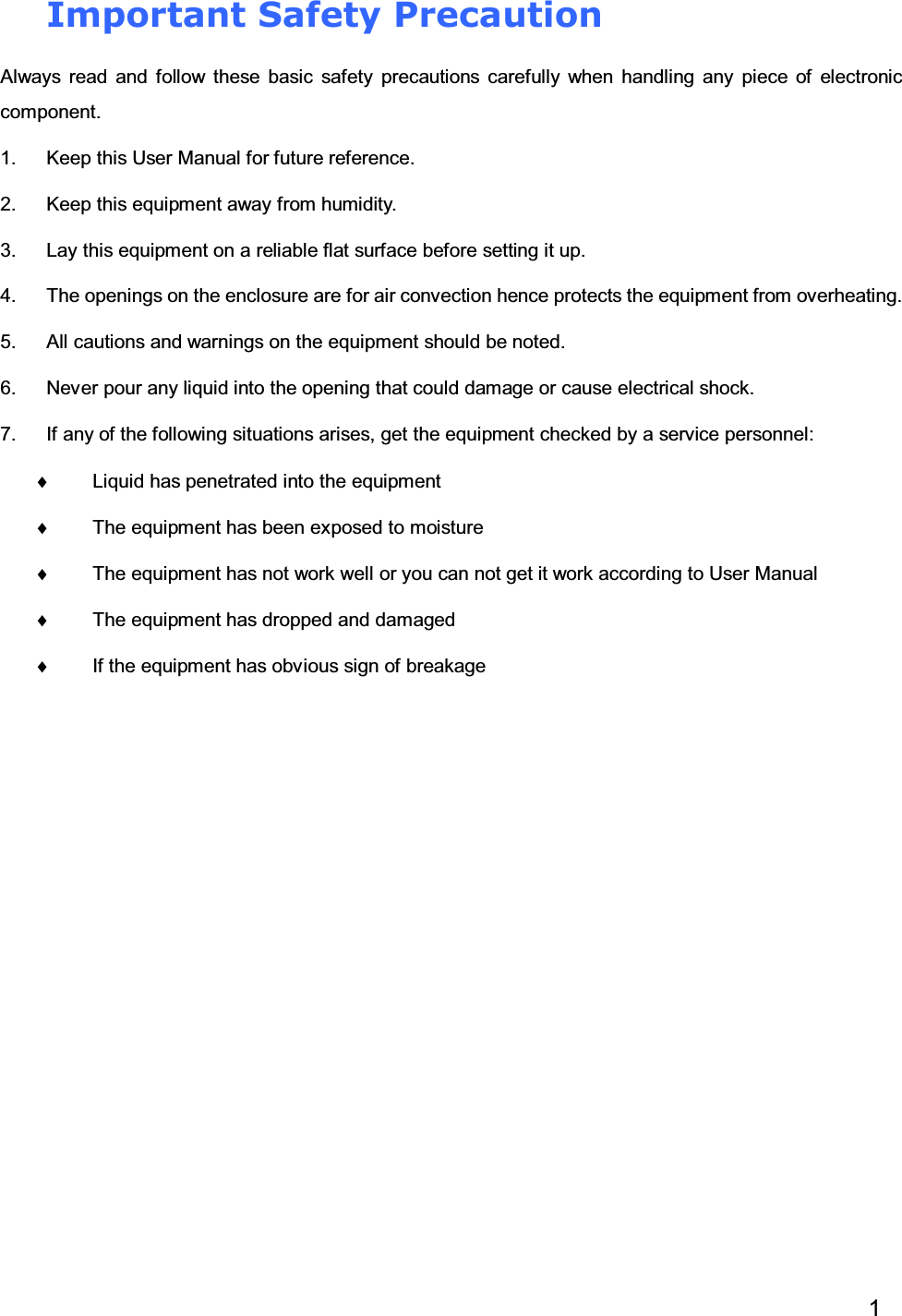 1Important Safety PrecautionAlways read and follow these basic safety precautions carefully when handling any piece of electroniccomponent.1. Keep this User Manual for future reference.2. Keep this equipment away from humidity.3. Lay this equipment on a reliable flat surface before setting it up.4. The openings on the enclosure are for air convection hence protects the equipment from overheating.5. All cautions and warnings on the equipment should be noted.6. Never pour any liquid into the opening that could damage or cause electrical shock.7. If any of the following situations arises, get the equipment checked by a service personnel:♦Liquid has penetrated into the equipment♦The equipment has been exposed to moisture♦The equipment has not work well or you can not get it work according to User Manual♦The equipment has dropped and damaged♦If the equipment has obvious sign of breakage