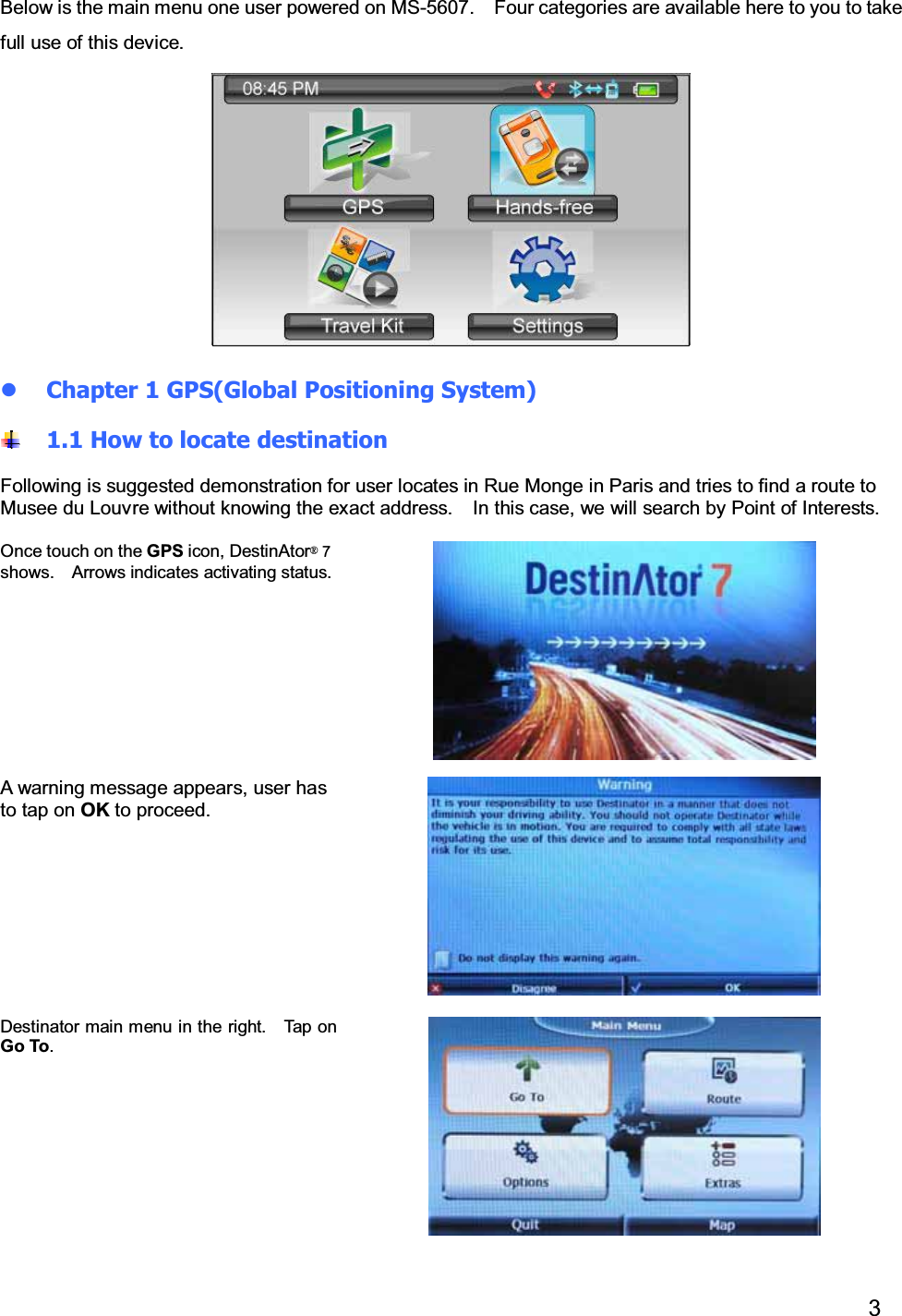 3Below is the main menu one user powered on MS-5607. Four categories are available here to you to takefull use of this device.Chapter 1 GPS(Global Positioning System)1.1 How to locate destinationFollowing is suggested demonstration for user locates in Rue Monge in Paris and tries to find a route toMusee du Louvre without knowing the exact address. In this case, we will search by Point of Interests.Once touch on the GPS icon, DestinAtor 7shows. Arrows indicates activating status.A warning message appears, user hasto tap on OK to proceed.Destinator main menu in the right. Tap onGo To.