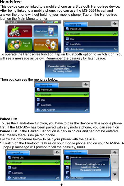 11 Handsfree This device can be linked to a mobile phone as a Bluetooth Hands-free device. After being linked to a mobile phone, you can use the MS-5654 to call and answer the phone without holding your mobile phone. Tap on the Hands-free icon on the Main Menu to enter.    To operate the Hands-free function, tap on Bluetooth option to switch it on. You will see a message as below. Remember the passkey for later usage.  Then you can see the menu as below.      Paired List To use the Hands-free function, you have to pair the device with a mobile phone first. If the MS-5654 has been paired with any mobile phone, you can see it on Paired List. If the Paired List option is dark in colour and can not be entered, that means there is no paired phone.   Follow the procedure below to pair your phone with the device. 1. Switch on the Bluetooth feature on your mobile phone and on your MS-5654. A pop-up message will prompt to tell the passkey, 0000.    
