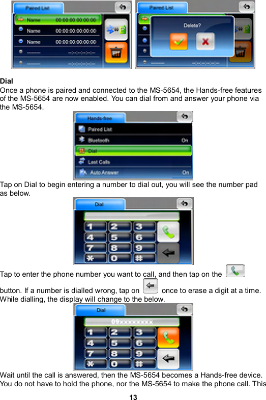 13     Dial Once a phone is paired and connected to the MS-5654, the Hands-free features of the MS-5654 are now enabled. You can dial from and answer your phone via the MS-5654.  Tap on Dial to begin entering a number to dial out, you will see the number pad as below.    Tap to enter the phone number you want to call, and then tap on the   button. If a number is dialled wrong, tap on    once to erase a digit at a time. While dialling, the display will change to the below.  Wait until the call is answered, then the MS-5654 becomes a Hands-free device. You do not have to hold the phone, nor the MS-5654 to make the phone call. This 