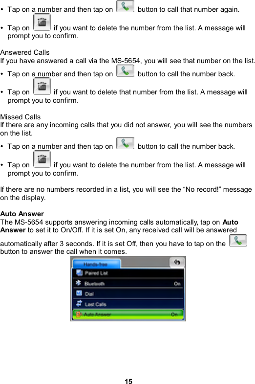 15 y  Tap on a number and then tap on    button to call that number again.   y Tap on    if you want to delete the number from the list. A message will prompt you to confirm.  Answered Calls If you have answered a call via the MS-5654, you will see that number on the list. y  Tap on a number and then tap on    button to call the number back.   y Tap on    if you want to delete that number from the list. A message will prompt you to confirm.  Missed Calls If there are any incoming calls that you did not answer, you will see the numbers on the list. y  Tap on a number and then tap on    button to call the number back.   y Tap on    if you want to delete the number from the list. A message will prompt you to confirm.  If there are no numbers recorded in a list, you will see the “No record!” message on the display.  Auto Answer The MS-5654 supports answering incoming calls automatically, tap on Auto Answer to set it to On/Off. If it is set On, any received call will be answered automatically after 3 seconds. If it is set Off, then you have to tap on the   button to answer the call when it comes.   