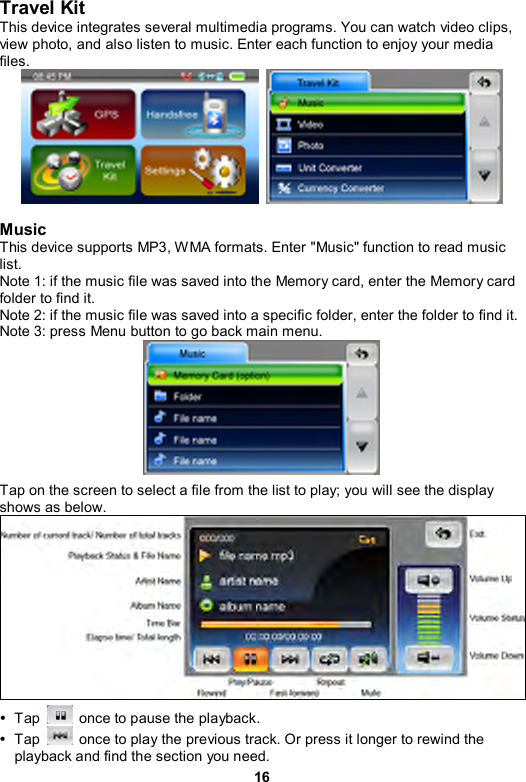 16 Travel Kit This device integrates several multimedia programs. You can watch video clips, view photo, and also listen to music. Enter each function to enjoy your media files.    Music This device supports MP3, WMA formats. Enter &quot;Music&quot; function to read music list. Note 1: if the music file was saved into the Memory card, enter the Memory card folder to find it. Note 2: if the music file was saved into a specific folder, enter the folder to find it. Note 3: press Menu button to go back main menu.  Tap on the screen to select a file from the list to play; you will see the display shows as below.    y Tap    once to pause the playback. y Tap    once to play the previous track. Or press it longer to rewind the playback and find the section you need. 