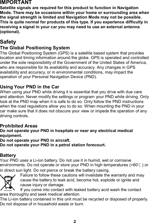 2 IMPORTANT Satellite signals are required for this product to function in Navigation Mode. There may be occasions within your home or surrounding area when the signal strength is limited and Navigation Mode may not be possible. This is quite normal for products of this type. If you experience difficulty in receiving a signal in your car you may need to use an external antenna (optional).  Safety  The Global Positioning System The Global Positioning System (GPS) is a satellite based system that provides location and timing information around the globe. GPS is operated and controlled under the sole responsibility of the Government of the United States of America, who are responsible for its availability and accuracy. Any changes in GPS availability and accuracy, or in environmental conditions, may impact the operation of your Personal Navigation Device (PND).  Using Your PND in the Car When using your PND while driving it is essential that you drive with due care and attention. Never modify the settings or program your PND while driving. Only look at the PND map when it is safe to do so. Only follow the PND instructions when the road regulations allow you to do so. When mounting the PND in your car make sure that it does not obscure your view or impede the operation of any driving controls.  Prohibited Areas Do not operate your PND in hospitals or near any electrical medical equipment. Do not operate your PND in aircraft. Do not operate your PND in a petrol station forecourt.  Battery  Your PND uses a Li-ion battery. Do not use it in humid, wet or corrosive environments. Do not operate or store your PND in high temperatures (&gt;60℃) or in direct sun light. Do not pierce or break the battery casing.   Failure to follow these cautions will invalidate the warranty and may cause the battery to leak acid, become hot, explode or ignite and cause injury or damage.   If you come into contact with leaked battery acid wash the contact area thoroughly and seek medical attention.   The Li-ion battery contained in this unit must be recycled or disposed of properly. Do not dispose of in household waste or burn.   