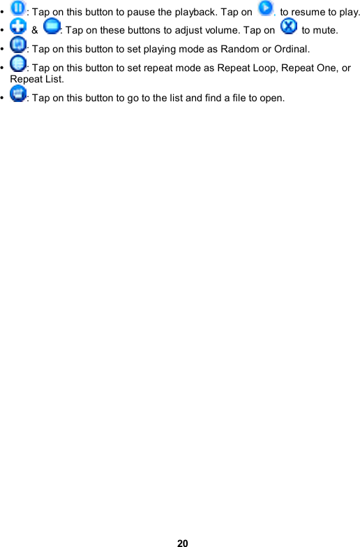 20 y : Tap on this button to pause the playback. Tap on    to resume to play. y  &amp;  : Tap on these buttons to adjust volume. Tap on   to mute. y : Tap on this button to set playing mode as Random or Ordinal. y : Tap on this button to set repeat mode as Repeat Loop, Repeat One, or Repeat List. y : Tap on this button to go to the list and find a file to open. 