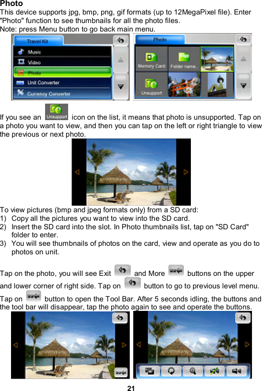 21 Photo  This device supports jpg, bmp, png, gif formats (up to 12MegaPixel file). Enter &quot;Photo&quot; function to see thumbnails for all the photo files. Note: press Menu button to go back main menu.    If you see an    icon on the list, it means that photo is unsupported. Tap on a photo you want to view, and then you can tap on the left or right triangle to view the previous or next photo.    To view pictures (bmp and jpeg formats only) from a SD card: 1)  Copy all the pictures you want to view into the SD card.   2)  Insert the SD card into the slot. In Photo thumbnails list, tap on &quot;SD Card&quot; folder to enter. 3)  You will see thumbnails of photos on the card, view and operate as you do to photos on unit.  Tap on the photo, you will see Exit   and More   buttons on the upper and lower corner of right side. Tap on    button to go to previous level menu. Tap on   button to open the Tool Bar. After 5 seconds idling, the buttons and the tool bar will disappear, tap the photo again to see and operate the buttons.     