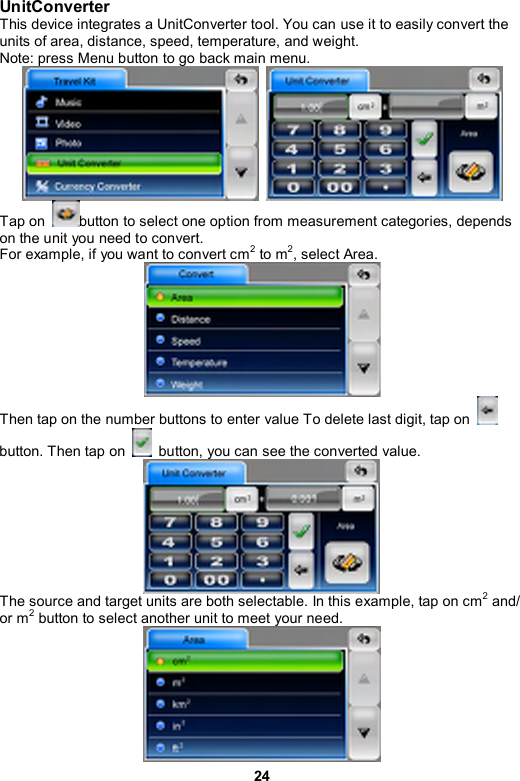 24 UnitConverter This device integrates a UnitConverter tool. You can use it to easily convert the units of area, distance, speed, temperature, and weight. Note: press Menu button to go back main menu.    Tap on  button to select one option from measurement categories, depends on the unit you need to convert.   For example, if you want to convert cm2 to m2, select Area.  Then tap on the number buttons to enter value To delete last digit, tap on   button. Then tap on    button, you can see the converted value.    The source and target units are both selectable. In this example, tap on cm2 and/ or m2 button to select another unit to meet your need.  