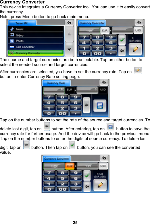 25 Currency Converter This device integrates a Currency Converter tool. You can use it to easily convert the currency. Note: press Menu button to go back main menu.    The source and target currencies are both selectable. Tap on either button to select the needed source and target currencies. After currencies are selected, you have to set the currency rate. Tap on   button to enter Currency Rate setting page.  Tap on the number buttons to set the rate of the source and target currencies. To delete last digit, tap on    button. After entering, tap on    button to save the currency rate for further usage. And the device will go back to the previous menu. Tap on the number buttons to enter the digits of source currency. To delete last digit, tap on    button. Then tap on    button, you can see the converted value.  