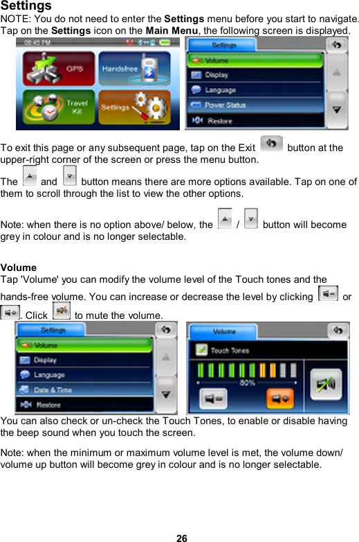 26 Settings  NOTE: You do not need to enter the Settings menu before you start to navigate. Tap on the Settings icon on the Main Menu, the following screen is displayed.       To exit this page or any subsequent page, tap on the Exit    button at the upper-right corner of the screen or press the menu button. The   and    button means there are more options available. Tap on one of them to scroll through the list to view the other options. Note: when there is no option above/ below, the   /    button will become grey in colour and is no longer selectable.    Volume   Tap &apos;Volume&apos; you can modify the volume level of the Touch tones and the hands-free volume. You can increase or decrease the level by clicking   or . Click    to mute the volume.    You can also check or un-check the Touch Tones, to enable or disable having the beep sound when you touch the screen. Note: when the minimum or maximum volume level is met, the volume down/ volume up button will become grey in colour and is no longer selectable.    