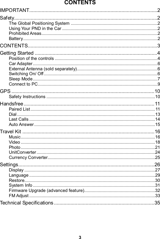 3 CONTENTS IMPORTANT.............................................................................................2 Safety........................................................................................................2 The Global Positioning System .......................................................................2 Using Your PND in the Car ..............................................................................2 Prohibited Areas...............................................................................................2 Battery..............................................................................................................2 CONTENTS..............................................................................................3 Getting Started .........................................................................................4 Position of the controls ....................................................................................4 Car Adapter ......................................................................................................6 External Antenna (sold separately)..................................................................6 Switching On/ Off .............................................................................................6 Sleep Mode......................................................................................................7 Connect to PC..................................................................................................9 GPS ........................................................................................................10 Safety Instructions .........................................................................................10 Handsfree...............................................................................................11 Paired List ......................................................................................................11 Dial .................................................................................................................13 Last Calls .......................................................................................................14 Auto Answer...................................................................................................15 Travel Kit ................................................................................................16 Music..............................................................................................................16 Video ..............................................................................................................18 Photo..............................................................................................................21 UnitConverter.................................................................................................24 Currency Converter........................................................................................25 Settings...................................................................................................26 Display ...........................................................................................................27 Language .......................................................................................................29 Restore...........................................................................................................30 System Info ....................................................................................................31 Firmware Upgrade (advanced feature)..........................................................32 FM Adjust .......................................................................................................33 Technical Specifications .........................................................................35 
