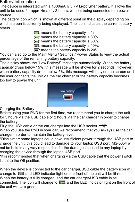 5 Battery Information The device is integrated with a 1000mAH/ 3.7V Li-polymer battery. It allows the unit to be used for approximately 2 hours, without being connected to a power source. The battery icon which is shown at different point on the display depending on which screen is currently being displayed. The icon indicates the current battery status.  : means the battery capacity is full. : means the battery capacity is 80%. : means the battery capacity is 60%. : means the battery capacity is 40%. : means the battery capacity is 20%.   You can also go to the Main Menu / Settings / Power Status to view the actual percentage of the remaining battery capacity. The display shows the “Low Battery!” message automatically. When the battery capacity drops below 15%, this message will be shown for 2 seconds. However, when battery capacity drops below 5%, this message will stay on the screen until the user connects the unit via the car charger or the battery capacity becomes too low to power the unit.  Charging the Battery Before using your PND for the first time, we recommend you to charge the unit for 5 hours via the USB cable or 2 hours via the car charger in order to charge the battery.   Plug the USB cable or the car charger into the USB socket            . When you use the PND in your car, we recommend that you always use the car charger in order to maintain the battery level. *Disclaimer: some laptops could have insufficient power through the USB port to charge the unit; this could lead to damage to your laptop USB port. MS-5654 will not be held in any way responsible for the damages caused to any laptop by charging the device through the laptop USB port   *It is recommended that when charging via the USB cable that the power switch is set to the Off position.  When the device is connected to the car charger/USB cable the battery icon will change to  , and LED indicator light on the front of the unit will be lit red.   When the battery is fully charged, and the car charger/USB cable is still connected. The icon will change to  , and the LED indicator light on the front of the unit will turn green.  